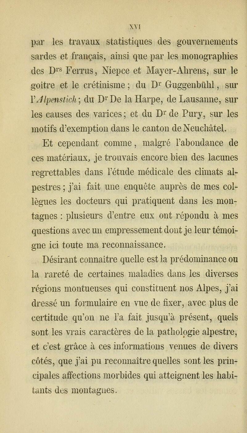 par les travaux statistiques des gouvernements sardes et français, ainsi que par les monographies des D^'s Ferrus, Niepce et Mayer-Ahrens, sur le goitre et le crétinisme ; du D^^ Guggenbûlil, sur VJlpenstich', du D^^De la Harpe, de Lausanne, sur les causes des varices ; et du D^' de Pury, sur les motifs d'exemption dans le canton deNeucîiâtel. Et cependant comme, malgré l'abondance de ces matériaux, je trouvais encore bien des lacunes regrettables dans l'étude médicale des climats al- pestres ; j'ai fait une enquête auprès de mes col- lègues les docteurs qui pratiquent dans les mon- tagnes : plusieurs d'entre eux ont répondu à mes questions avec un empressement dont je leur témoi- gne ici toute ma reconnaissance. Désirant connaître quelle est la prédominance ou la rareté de certaines maladies dans les diverses régions montueuses qui constituent nos Alpes, j'ai dressé un formulaire en vue de fixer, avec plus de certitude qu'on ne l'a fait jusqu'à présent, quels sont les vi*ais caractères de la pathologie alpestre, et c'est grâce à ces informations venues de divers côtés, que j'ai pu reconnaître quelles sont les prin- cipales affections morbides qui atteignent les habi- tants des montagnes.