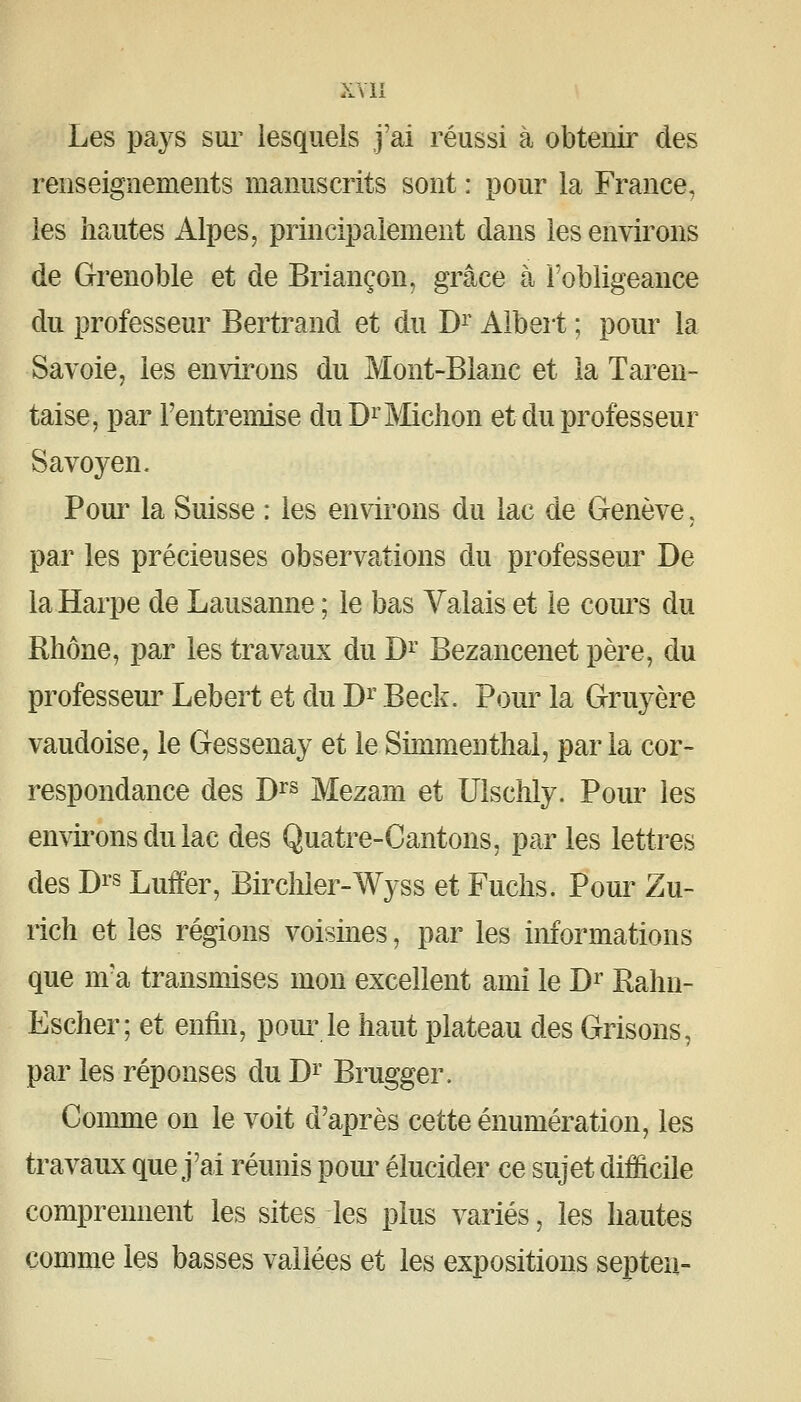 Les pays sui' lesquels j'ai réussi à obtenir des renseignements manuscrits sont : pour la France, les hautes Alpes, principalement dans les environs de Grenoble et de Briançon, grâce à l'obligeance du professeur Bertrand et du D^' Albert ; pour la Savoie, les environs du Mont-Blanc et la Taren- taise, par Fentremise duDi'Mchon et du professeur Savoyen. Pour la Suisse : les environs du lac de Genève, par les précieuses observations du professeur De la Harpe de Lausanne ; le bas Valais et le cours du Rhône, par les travaux du D^' Bezancenet père, du professeur Lebert et du D^' Beck. Pour la Gruyère vaudoise, le Gessenay et leSimmenthal, parla cor- respondance des D^s Mezam et Ulschly. Pour les envii'onsdulac des Quatre-Cantons, par les lettres des Dis Luffer, Birchler-Wyss et Fuchs. Pour Zu- rich et les régions voisines, par les imVmations que m'a transmises mon excellent ami le D^ Rahn- Escher; et enfin, pour le haut plateau des Grisons, par les réponses du D^ Brugger. Comme on le voit d'après cette énumération, les travaux que j'ai réunis pom^ élucider ce sujet difficile comprennent les sites les plus variés, les hautes comme les basses vallées et les expositions septen-