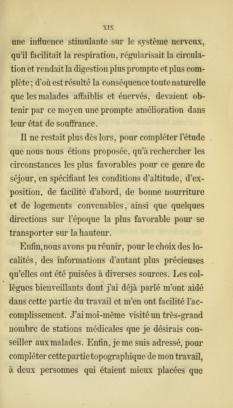 une influence stimulante sur le système nerveux, qu'il facilitait la respiration, régularisait la circula- tion et rendait la digestion plus prompte et plus com- plète ; d'où est résulté la conséquence toute naturelle que les malades affaiblis et énervés, devaient ob- tenir par ce moyen une prompte amélioration dans leur état de souffrance. Il ne restait plus dès lors, pour compléter l'étude que nous nous étions proposée, qu'à rechercher les circonstances les plus favorables pour ce genre de séjour, en spécifiant les conditions d'altitude, d'ex- position, de facilité d'abord, de bonne nourriture et de logements convenables, ainsi que quelques directions sur l'époque la plus favorable pour se transporter sur la hauteur. Enfin, nous avons pu réunir, pour le choix des lo- cahtés, des informations d'autant plus précieuses qu'elles ont été puisées à diverses souixes. Les col- lègues bienveillants dont j'ai déjà parlé m'ont aidé dans cette partie du travail et m'en ont facilité l'ac- comphssement. J'ai moi-même visité un très-grand nombre de stations médicales que je désirais con- seiller aux malades. Enfin, je me suis adressé, pour compléter cette partie topographique de mon travail, à deux personnes qui étaient mieux placées que