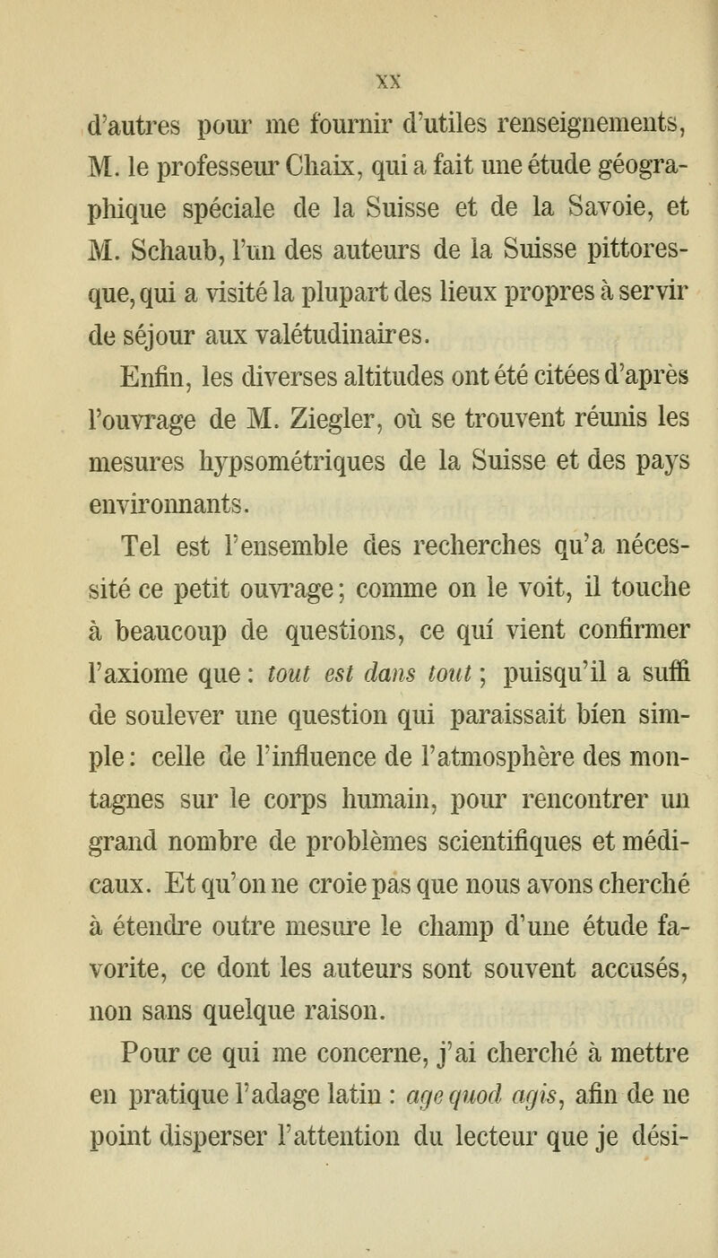 d'autres pour me fournir d'utiles renseignements, M. le professeur Cliaix, qui a fait une étude géogra- phique spéciale de la Suisse et de la Savoie, et M. Schaub, l'un des auteurs de la Suisse pittores- que, qui a visité la plupart des lieux propres à servir de séjour aux valétudinaires. Enfin, les diverses altitudes ont été citées d'après l'ouvrage de M. Ziegler, où se trouvent rémiis les mesures hypsométriques de la Suisse et des pays enviroimants. Tel est l'ensemble des recherches qu'a néces- sité ce petit ouvi^age ; comme on le voit, il touche à beaucoup de questions, ce qui vient confirmer l'axiome que : tout est dans tout ; puisqu'il a suffi de soulever une question qui paraissait bien sim- ple: celle de l'influence de l'atmosphère des mon- tagnes sur le corps humain, pour rencontrer un grand nombre de problèmes scientifiques et médi- caux. Et qu'on ne croie pas que nous avons cherché à étendre outre mesui^e le champ d'une étude fa- vorite, ce dont les auteurs sont souvent accusés, non sans quelque raison. Pour ce qui me concerne, j'ai cherché à mettre en pratique l'adage latin : agequod agis, afin de ne point disperser l'attention du lecteur que je dési-