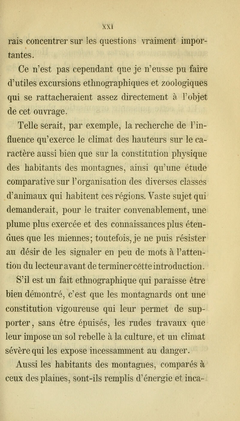 rais concentrer siir les questions vraiment impor- tantes. Ce n'est pas cependant que je n'eusse pu faire d'utiles excursions ethnographiques et zoologiques qui se rattacheraient assez directement à l'objet de cet ouvrage. Telle serait, par exemple, la recherche de l'in- fluence qu'exerce le climat des hauteurs sur le ca- ractère aussi bien que sur la constitution physique des habitants des montagnes, ainsi qu'une étude comparative sur l'organisation des diverses classes d'animaux qui habitent ces régions. Vaste sujet qui demanderait, pour le traiter convenablement, une plume plus exercée et des connaissances plus éten- dues que les miennes; toutefois, je ne puis résister au désir de les signaler en peu de mots à l'atten- tion du lecteur avant de terminer cette introduction. S'il est un fait ethnographique qui paraisse être bien démontré, c'est que les montagnards ont une constitution vigoureuse qui leur permet de sup- porter , sans être épuisés, les rudes travaux que leur hnposeun sol rebelle à la culture, et un climat sévère qui les expose incessamment au danger. Aussi les habitants des montagnes, comparés à ceux des plaines, sont-ils remplis d'énergie et inca-