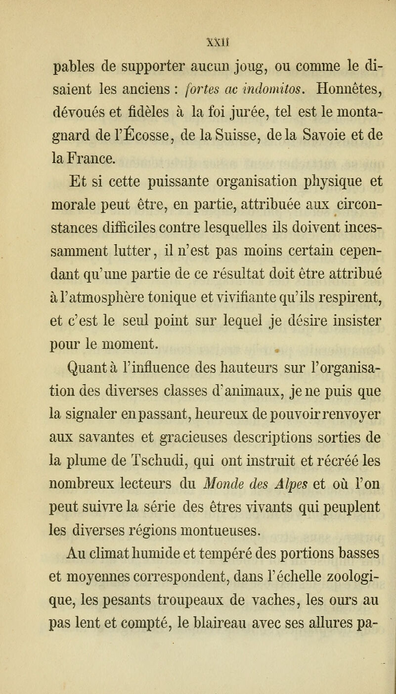 XXlî pables de supporter aucun joug, ou comme le di- saient les anciens : fortes ac indomitos. Honnêtes, dévoués et fidèles à la foi jurée, tel est le monta- gnard de l'Ecosse, de la Suisse, delà Savoie et de la France. Et si cette puissante organisation physique et morale peut être, en partie, attribuée aux circon- stances difficiles contre lesquelles ils doivent inces- samment lutter, il n'est pas moins certain cepen- dant qu'une partie de ce résultat doit être attribué à l'atmosphère tonique et vivifiante qu'ils respirent, et c'est le seul point sur lequel je désire insister pour le moment. Quanta l'influence des hauteurs sur F organisa- tion des diverses classes d'animaux, je ne puis que la signaler en passant, heureux de pouvoir renvoyer aux savantes et gracieuses descriptions sorties de la plume de Tschudi, qui ont instruit et récréé les nombreux lecteurs du Monde des Alpes et où l'on peut suivre la série des êtres vivants qui peuplent les diverses régions montueuses. Au climat humide et tempéré des portions basses et moyennes correspondent, dans l'échelle zoologi- que, les pesants troupeaux de vaches, les oiu^s au pas lent et compté, le blaireau avec ses allures pa-