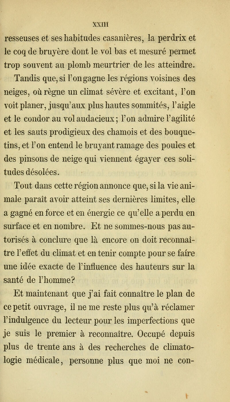 resseuses et ses habitudes casanières, la perdrix et le coq de bruyère dont le vol bas et mesuré permet trop souvent au plomb meurtrier de les atteindre. Tandis que, si l'on gagne les régions voisines des neiges, où règne un climat sévère et excitant, l'on voit planer, jusqu'aux plus hautes sommités, l'aigle et le condor au vol audacieux ; l'on admire l'agilité et les sauts prodigieux des chamois et des bouque- tins, et l'on entend le bruyant ramage des poules et des pinsons de neige qui viennent égayer ces soli- tudes désolées. Tout dans cette région annonce que, si la vie ani- male parait avoir atteint ses dernières limites, elle a gagné en force et en énergie ce qu'elle a perdu en surface et en nombre. Et ne sommes-nous pas au- torisés à conclure que là encore on doit reconnaî- tre l'effet du climat et en tenir compte pour se faire une idée exacte de l'influence des hauteurs sur la santé de l'homme? Et maintenant que j'ai fait connaître le plan de ce petit ouvrage, il ne me reste plus qu'à réclamer l'indulgence du lecteur pour les imperfections que je suis le premier à reconnaître. Occupé depuis plus de trente ans à des recherches de climato- logie médicale, personne plus que moi ne con-