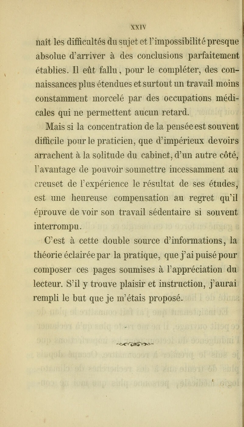 naît les difficultés du sujet et l'impossibilité presque absolue d'arriver à des conclusions parfaitement établies. Il eût fallu, poui^ le compléter, des con- naissances plus étendues et surtout un travail moins constamment morcelé par des occupations médi- cales qui ne permettent aucun retard. Mais si la concentration de la pensée est souvent difficile pour le praticien, que d'impérieux devoirs arrachent à la solitude du cabinet, d'un autre côté, F avantage de pouvoir soumettre incessamment au creuset de l'expérience le résultat de ses études y' est une heureuse compensation au regret qu'il éprouve de voir son travail sédentaire si souvent interrompu. C'est à cette double source d'informations, la théorie éclairée par la pratique, que j'ai puisé pour composer ces pages soumises à l'appréciation du^ lecteur. S'il y trouve plaisir et instruction, j'aurai rempli le but que je m'étais proposé. -oe^X5V>a'