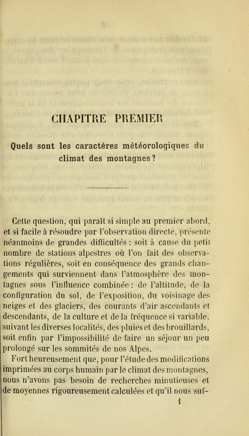 CHAPITRE PREMIER Quels sont les caractères météorologiques du climat des montagnes? Cette question, qui paraît si simple au premier abord, et si facile à résoudre par Tobservation directe, présente néanmoins de grandes difficultés : soit à cause du petit nombre de stations alpestres où Ton fait des observa- tions régulières, soit en conséquence des grands chan- gements qui surviennent dans l'atmosphère des mon- tagnes sous l'influence combinée : de l'altitude, de la configuration du sol, de l'exposition, du voisinage des neiges et des glaciers, des courants d'air ascendants et descendants, de la culture et de la fréquence si variable, suivant les diverses localités, des pluies et des brouillards, soit enfin par l'impossibilité de faire un séjour un peu prolongé sur les sommités de nos Alpes. Fort heureusement que, pour l'étude des modifications imprimées au corps humain par le climat des montagnes, nous n'avons pas besoin de recherches minutieuses et de moyennes rigoureusement calculées et qu'il nous suf- 1