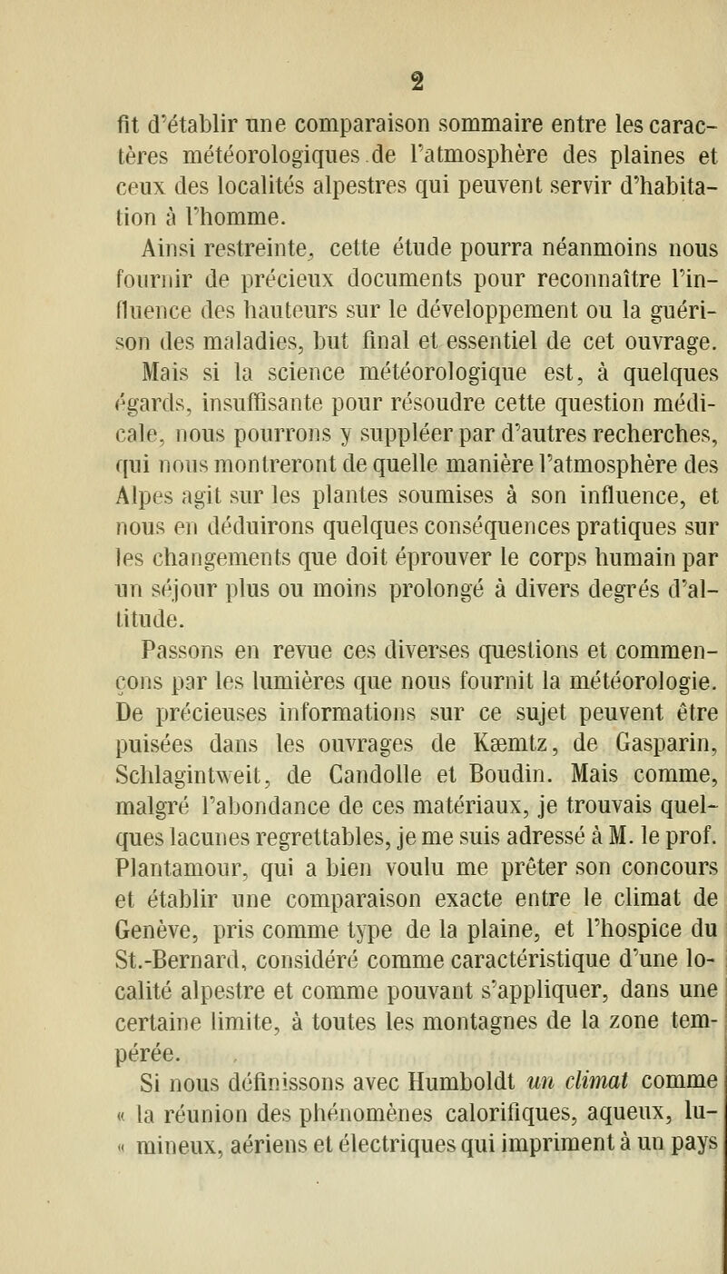 fit d'établir nne comparaison sommaire entre les carac- tères météorologiques de Patmosphère des plaines et ceux des localités alpestres qui peuvent servir d'habita- tion à l'homme. Ainsi restreinte, cette étude pourra néanmoins nous fournir de précieux documents pour reconnaître l'in- fluence des hauteurs sur le développement ou la guéri- son des maladies, but final et essentiel de cet ouvrage. Mais si la science météorologique est, à quelques égards, insuffisante pour résoudre cette question médi- cale, nous pourrons y suppléer par d'autres recherches, qui nous montreront de quelle manière l'atmosphère des Alpes agit sur les plantes soumises à son influence, et nous en déduirons quelques conséquences pratiques sur les changements que doit éprouver le corps humain par un séjour plus ou moins prolongé à divers degrés d'al- titude. Passons en revue ces diverses questions et commen- çons par les lumières que nous fournit la météorologie. De précieuses informations sur ce sujet peuvent être puisées dans les ouvrages de Kaemtz, de Gasparin, Sclîlagintweit, de Candolle et Boudin. Mais comme, malgré l'abondance de ces matériaux, je trouvais quel- ques lacunes regrettables, je me suis adressé à M. le prof. Plantamour, qui a bien voulu me prêter son concours et établir une comparaison exacte entre le climat de Genève, pris comme type de la plaine, et l'hospice du St.-Bernard, considéré comme caractéristique d'une lo- calité alpestre et comme pouvant s'appliquer, dans une certaine limite, à toutes les montagnes de la zone tem- pérée. Si nous définissons avec Humboldt un climat comme « la réunion des phénomènes calorifiques, aqueux, lu- « mineux, aériens et électriques qui impriment à un pays