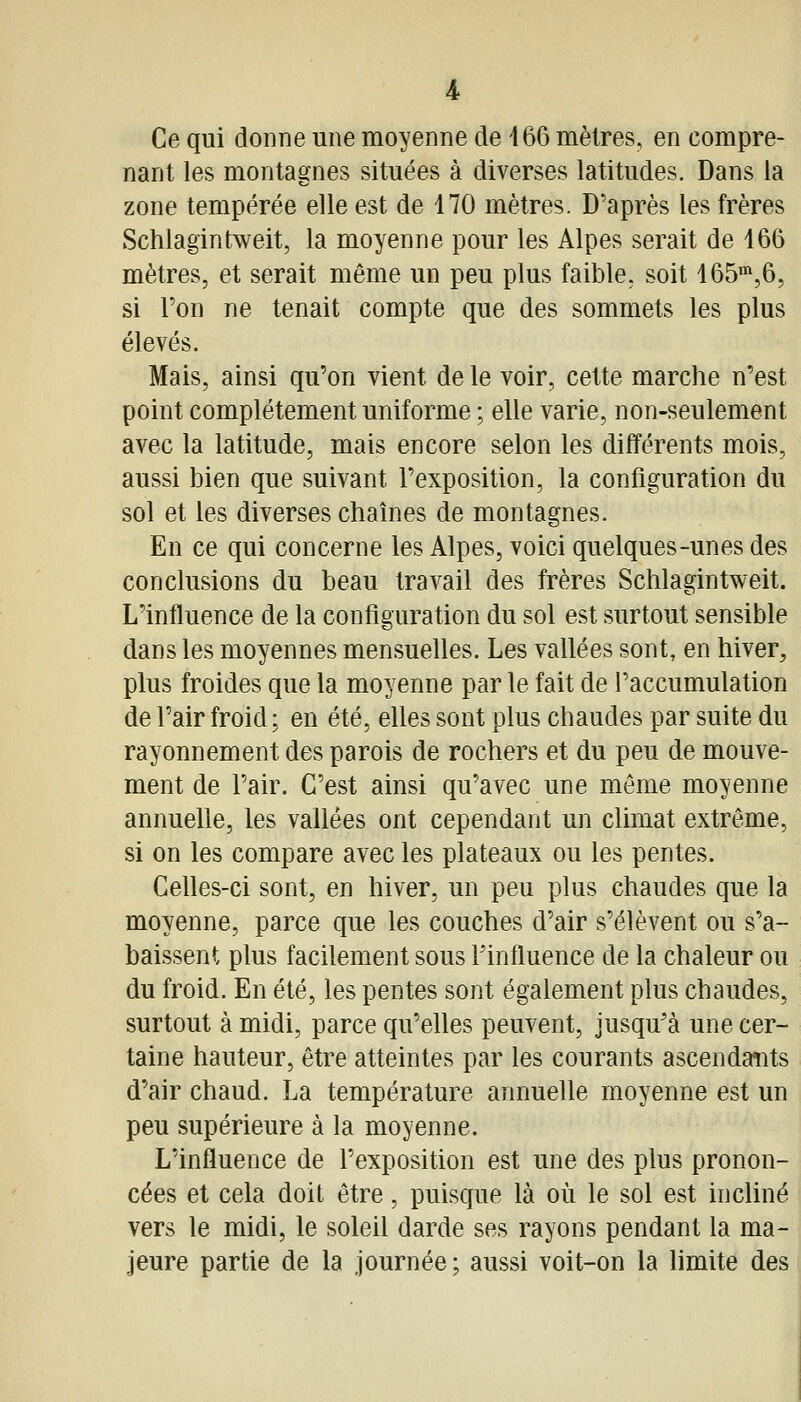 Ce qui donne une moyenne de 166 mètres, en compre- nant les montagnes situées à diverses latitudes. Dans la zone tempérée elle est de 170 mètres. D'après les frères Schlagintweit, la moyenne pour les Alpes serait de 166 mètres, et serait même un peu plus faible, soit 165',6, si l'on ne tenait compte que des sommets les plus élevés. Mais, ainsi qu'on vient de le voir, cette marche n'est point complètement uniforme ; elle varie, non-seulement avec la latitude, mais encore selon les différents mois, aussi bien que suivant l'exposition, la configuration du sol et les diverses chaînes de montagnes. En ce qui concerne les Alpes, voici quelques-unes des conclusions du beau travail des frères Schlagintweit. L'influence de la configuration du sol est surtout sensible dans les moyennes mensuelles. Les vallées sont, en hiver, plus froides que la moyenne par le fait de l'accumulation de l'air froid ; en été, elles sont plus chaudes par suite du rayonnement des parois de rochers et du peu de mouve- ment de l'air. C'est ainsi qu'avec une même moyenne annuelle, les vallées ont cependant un climat extrême, si on les compare avec les plateaux ou les pentes. Celles-ci sont, en hiver, un peu plus chaudes que la moyenne, parce que les couches d'air s'élèvent ou s'a- baissent plus facilement sous Finfluence de la chaleur ou du froid. En été, les pentes sont également plus chaudes, surtout à midi, parce qu'elles peuvent, jusqu'à une cer- taine hauteur, être atteintes par les courants ascendatits d'air chaud. La température annuelle moyenne est un peu supérieure à la moyenne. L'influence de l'exposition est une des plus pronon- cées et cela doit être, puisque là où le sol est incliné vers le midi, le soleil darde ses rayons pendant la ma- jeure partie de la journée; aussi voit-on la limite des