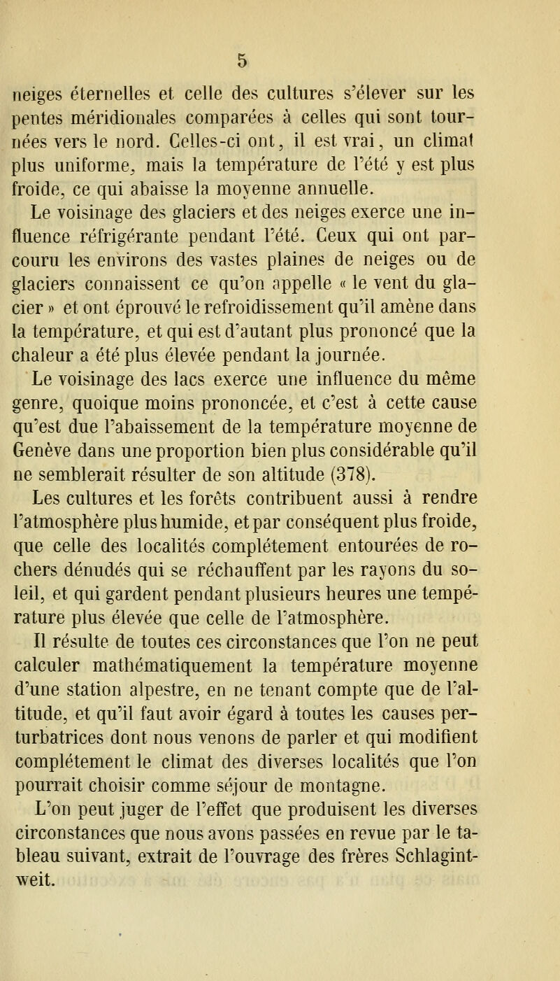 neiges éternelles et celle des cultures s'élever sur les pentes méridionales comparées à celles qui sont tour- nées vers le nord. Celles-ci ont, il est vrai, un climat plus uniforme^ mais la température de Tété y est plus froide, ce qui abaisse la moyenne annuelle. Le voisinage des glaciers et des neiges exerce une in- fluence réfrigérante pendant l'été. Ceux qui ont par- couru les environs des vastes plaines de neiges ou de glaciers connaissent ce qu'on appelle « le vent du gla- cier » et ont éprouvé le refroidissement qu'il amène dans la température, et qui est d'autant plus prononcé que la chaleur a été plus élevée pendant la journée. Le voisinage des lacs exerce une influence du même genre, quoique moins prononcée, et c'est à cette cause qu'est due l'abaissement de la température moyenne de Genève dans une proportion bien plus considérable qu'il ne semblerait résulter de son altitude (378). Les cultures et les forêts contribuent aussi à rendre l'atmosphère plus humide, et par conséquent plus froide, que celle des localités complètement entourées de ro- chers dénudés qui se réchauffent par les rayons du so- leil, et qui gardent pendant plusieurs heures une tempé- rature plus élevée que celle de l'atmosphère. Il résulte de toutes ces circonstances que l'on ne peut calculer mathématiquement la température moyenne d'une station alpestre, en ne tenant compte que de l'al- titude, et qu'il faut avoir égard à toutes les causes per- turbatrices dont nous venons de parler et qui modifient complètement le climat des diverses localités que l'on pourrait choisir comme séjour de montagne. L'on peut juger de l'effet que produisent les diverses circonstances que nous avons passées en revue par le ta- bleau suivant, extrait de l'ouvrage des frères Schlagint- weit.