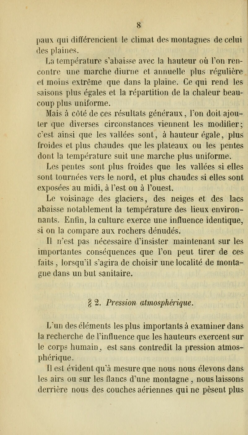 paiix qui différencient le climat des montagnes de celui des plaines. La température s'abaisse avec la hauteur où Ton ren- contre une marche diurne et annuelle plus régulière et moins extrême que dans la plaine. Ce qui rend les saisons plus égales et la répartition de la chaleur beau- coup plus uniforme. Mais à côté de ces résultats généraux. Ton doit ajou- ter que diverses circonstances viennent les modifier; c'est ainsi que les vallées sont, à hauteur égale, plus froides et plus chaudes que les plateaux ou les pentes dont la température suit une marche plus uniforme. Les pentes sont plus froides que les vallées si elles sont tournées vers le nord, et plus chaudes si elles sont exposées au midi, à l'est ou à l'ouest. Le voisinage des glaciers, des neiges et des lacs abaisse notablement la température des lieux environ- nants. Enfin, la culture exerce une influence identique, si on la compare aux rochers dénudés. Il n'est pas nécessaire d'insister maintenant sur les importantes conséquences que l'on peut tirer de ces faits, lorsqu'il s'agira de choisir une localité de monta- gne dans un but sanitaire. § 2. Pression atmosphérique. L'un des éléments les plus importants à examiner dans la recherche de l'influence que les hauteurs exercent sur le corps humain, est sans contredit la pression atmos- phérique. Il est évident qu'à mesure que nous nous élevons dans les airs ou sur les flancs d'une montagne, nous laissons derrière nous des couches aériennes qui ne pèsent plus