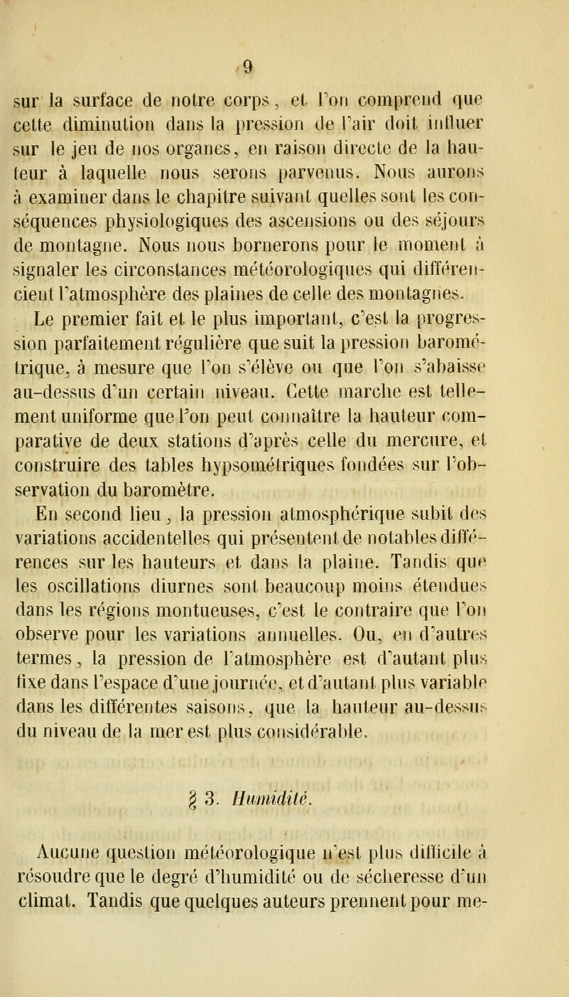 sur la surface de notre corps, et l'on comprend que cette diminution dans la pression de Tair doit intluer sur le jeu de nos organes, en raison directe de la hau- teur à laquelle nous serons parvenus. Nous aurons à examiner dans le chapitre suivant quelles sont les con- séquences physiologiques des ascensions ou des séjours de montagne. Nous nous bornerons pour le moment à signaler les circonstances météorologiques qui différen- cient Tatmosphère des plaines de celle des montagnes. Le premier fait et le plus important, c'est la progres- sion parfaitement régulière que suit la pression baromé- trique, à mesure que Fon s'élève ou que Ton s'abaisse au-dessus d'un certain niveau. Cette marche est telle- ment uniforme que l'on peut connaître la hauteur com- parative de deux stations d'après celle du mercure, et construire des tables hypsométriques fondées sur l'ob- servation du baromètre. En second lieu, la pression atmosphérique subit des variations accidentelles qui présentent de notables diffé- rences sur les hauteurs et dans la plaine. Tandis que les oscillations diurnes sont beaucoup moins étendues dans les régions montueuses, c'est le contraire que l'on observe pour les variations annuelles. Ou, en d'autres termes, la pression de l'atmosphère est d'autant plus fixe dans l'espace d'une journée, et d'autant plus variable dans les différentes saisons, que la hauteur au-dessus du niveau de la mer est plus considérable. § 3. Humidité. Aucune question météorologique n'est plus difficile à résoudre que le degré d'humidité ou de sécheresse d'un climat. Tandis que quelques auteurs prennent pour me-