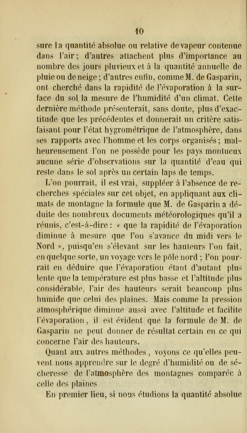 sure la quantité absolue ou relative de vapeur contenue dans Pair; d'autres attachent plus d'importance au nombre des jours pluvieux et à la quantité annuelle de pluie ou de neige ; d'autres enfin, comme M. de Gasparin, ont cherché dans la rapidité de l'évaporation à la sur- face du sol la mesure de Fhumidité d'un climat. Cette dernière méthode présenterait, sans doute, plus d'exac- titude que les précédentes et donnerait un critère satis- faisant pour l'état hygrométrique de l'atmosphère, dans ses rapports avec l'homme et les corps organisés ; mal- heureusement l'on ne possède pour les pays montueux aucune série d'observations sur la quantité d'eau qui reste dans le sol après un certain laps de temps. L'on pourrait, il est vrai, suppléer à l'absence de re- cherches spéciales sur cet objet, en appliquant aux cli- mats de montagne la formule que M. de Gasparin a dé- duite des nombreux documents météorologiques qu'il a réunis, c'est-à-dire : « que la rapidité de Févaporation diminue à mesure que l'on s'avance du midi vers le Nord », puisqu'on s'élevant sur les hauteurs l'on fait, en quelque sorte, un voyage vers le pôle nord ; Ton pour- rait en déduire que l'évaporation étant d'autant plus lente que la température est plus basse et l'altitude plus considérable, l'air des hauteurs serait beaucoup plus humide que celui des plaines. Mais comme la pression atmosphérique diminue aussi avec l'altitude et facilite l'évaporation, il est évident que la formule de M. de Gasparin ne peut donner de résultat certain en ce qui concerne l'air des hauteurs. Quant aux autres méthodes, voyons ce qu'elles peu- vent nous apprendre sur le degré d'humidité ou de sé- cheresse de l'atmosphère des montagnes comparée à ceUe des plaines. En premier heu, si nous étudions la quantité absolue