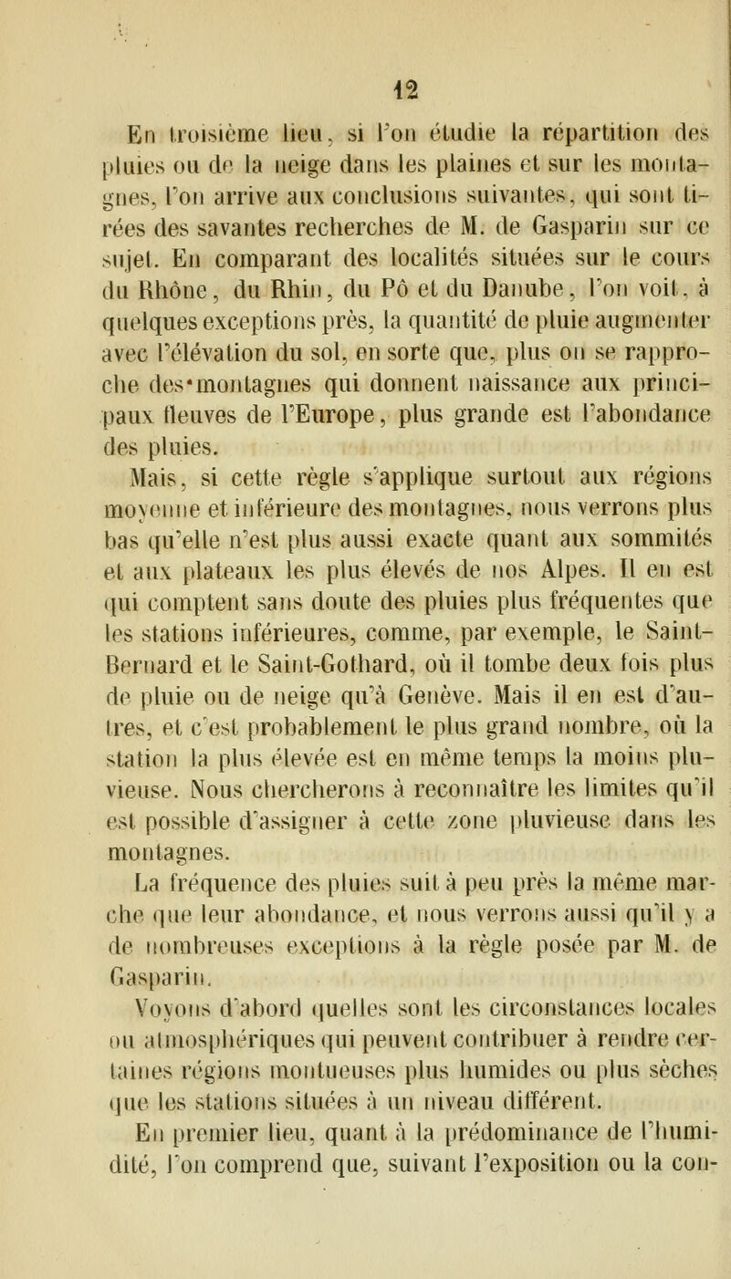 En troisième lieu, si l'on étudie la répartition des pluies ou de la neige dans les plaines et sur les monta- gnes, Ton arrive aux conclusions suivantes, qui sont ti- rées des savantes recherches de M. de Gasparin sur ce sujet. En comparant des localités situées sur le cour* du Rhône, du Rhin, du Pô et du Danube, Ton voit, à quelques exceptions près, la quantité de pluie augmenter avec l'élévation du sol, en sorte que, plus on se rappro- che des'montagnes qui donnent naissance aux princi- paux fleuves de l'Europe, plus grande est l'abondance des pluies. Mais, si cette règle s'applique surtout aux régions moyenne et inférieure des moiitagnes. nous verrons plus bas qu'elle n'est plus aussi exacte quant aux sommités et aux plateaux les plus élevés de nos Alpes. Il en est ipii comptent sans doute des pluies plus fréquentes que les stations inférieures, comme, par exemple, le Saint- Bernard et le Saint-Gothard, où il tombe deux fois plus de pluie ou de neige qu'à Genève. Mais il en est d'au- tres, et c'est probablement le plus grand nombre, oîi la station la plus élevée est en même temps la moins plu- vieuse. Nous chercherons à reconnaître les hmites qu1l est possible d'assigner à cette zone pluvieuse dans les montagnes. La fréquence des pluies suit à peu près la même mar- che que leur abondance, et nous verrons aussi qu'il y a de nombreuses exceptions à la règle posée par M. de Gasparin. Voyons d'abord quelles sont les circonstances locales ou atmosphériques qui peuvent contribuer à rendre cer- taines régions montueuses plus humides ou plus sèches «]ue les stations situées à un niveau différent. En premier lieu, quant à la prédominance de l'humi- dité. Ton comprend que, suivant l'exposition ou la con-