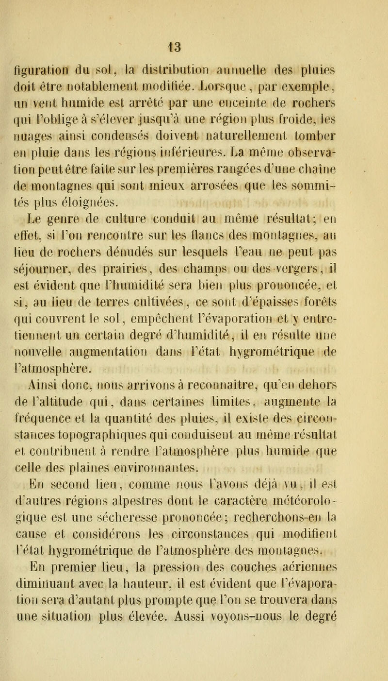 t3 figuration du sol, la distribution aiiiiuelle des pluies doit être notablement modifiée. Lorsque, par exemple, un vent humide est arrêté par une enceinte de rochers qui Toblige à s'élever jusqu'à une région plus froide, les nuages ainsi condensés doivent naturellement tomber en pluie dans les régions inférieures. La même observa- tion peut être faite sur les premières rangées d'une chaîne de montagnes qui soîit mieux arrosées que les sommi- tés plus éloignées. Le genre de culture conduit au môme résultat; en effet, si Ton rencontre sur les lianes des montagnes, au lieu de rochers dénudés sur lesquels Teau ne peut pas séjourner, des prairies, des champs ou des vergers, il est évident que Fhumidité sera bien plus prononcée, et si, au lieu de terres cultivées, ce sont d'épaisses forêts qui couvrent le sol, empêchent Févaporation et y entre- tiennent un certain degré d'humidité, il en résulte une nouveUe augmentation dans l'état hygrométrique de l'atmosphère. Ainsi donc, nous arrivons à reconnaître, qu'en dehors de Faltitude qui, dans certaines hmites, augmente la fréquence et la quantité des pluies, il existe des circon- stances topographiques qui conduisent au même résultat et contribuent à rendre l'atmosphère plus humide que celle des plaines environnantes. En second heu, comme nous Tavons déjà vu, il est d'autres régions alpestres dont le caractère météorolo- gique est une sécheresse prononcée; recherchons-en la cause et considérons les circonstances qui modifieiit rétat hygrométrique de l'atmosphère des montagnes. Kn premier lieu, la pression des couches aériennes diminuant avec la hauteur, il est évident que l'évapora- tion sera d'autant plus prompte que l'on se trouvera dans une situation plus élevée. Aussi voyons-nous le degré
