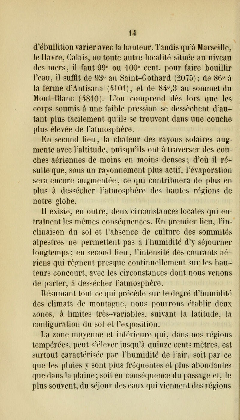 u d'ébullition varier avec la hauteur. Tandis qu'à Marseille, le Havre, Calais, ou toute autre localité située au niveau des mers, il faut 99° ou 100° cent, pour faire bouillir l'eau, il suffit de 93° au Saint-Gothard (2075) ; de 86° à la ferme d'Antisana (4101), et de 84°,3 au sommet du Mont-Blanc (4810). L'on comprend dès lors que les corps soumis à une faible pression se dessèchent d'au- tant plus facilement qu'ils se trouvent dans une couche plus élevée de l'atmosphère. En second lieu, la chaleur des rayons solaires aug- mente avec l'altitude, puisqu'ils ont à traverser des cou- ches aériennes de moins en moins denses ; d'où il ré- sulte que, sous un rayonnement plus actif, l'évaporation sera encore augmentée, ce qui contribuera de plus en plus à dessécher l'atmosphère des hautes régions de notre globe. Il existe, en outre, deux circonstances locales qui en- traînent les mêmes conséquences. En premier lieu, l'in-^ clinaison du sol et l'absence de culture des sommités alpestres ne permettent pas à l'humidité d'y séjourner longtemps ; en second lieu, l'intensité des courants aé- riens qui régnent presque continuellement sur les hau- teurs concourt, avec les circonstances dont nous venons de parler, à dessécher l'atmosphère. Résumant tout ce qui précède sur le degré d'humidité ] des climats de montagne, nous pourrons étabhr deux zones, à limites très-variables, suivant la latitude, la configuration du sol et l'exposition. La zone moyenne et inférieure qui, dans nos régions tempérées, peut s'élever jusqu'à quinze cents mètres, est surtout caractérisée par l'humidité de l'air, soit par ce que les pluies y sont plus fréquentes et plus abondantes que dans la plaine; soit en conséquence du passage et, le plus souvent, du séjour des eaux qui viennent des régions