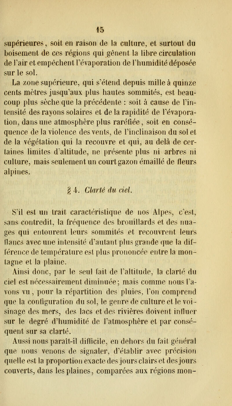 supérieures, soit en raison de la culture, et surtout du boisement de ces régions qui gênent la libre circulation de l'air et empêchent Tévaporation de l'humidité déposée sur le sol. La zone supérieure, qui s'étend depuis mille à quinze cents mètres jusqu'aux plus hautes sommités, est beau- coup plus sèche que la précédente : soit à cause de l'in- tensité des rayons solaires et de la rapidité de Pévapora- tion, dans une atmosphère plus raréfiée, soit en consé- quence de la violence des vents, de Tinclinaison du sol et de la végétation qui la recouvre et qui, au delà de cer- taines limites d'altitude, ne présente plus ni arbres ni culture, mais seulement un court gazon émaillé de fleurs alpines. g 4. Clarté du ciel. S'il est un trait caractéristique de nos Alpes, c'est, sans contredit, la fréquence des brouillards et des nua- ges qui entourent leurs sommités et recouvrent leurs lianes avec une intensité d'autant plus grande que la dif- férence de température est plus prononcée entre la mon- tagne et la plaine. Ainsi donc, par le seul fait de raltitude, la clarté du ciel est nécessairement diminuée; mais comme nous l'a- vons vu, pour la répartition des pluies. Ton comprend que la configuration du sol, le genre de culture et le voi- sinage des mers, des lacs et des rivières doivent infiuer sur le degré d'humidité de l'atmosphère et par consé- quent sur sa clarté. Aussi nous paraît-il difficile, en dehors du fait général que nous venons de signaler, d'établir avec précision quelle est la proportion exacte des jours clairs et des jours couverts, dans les plaines, comparées aux régions mon-