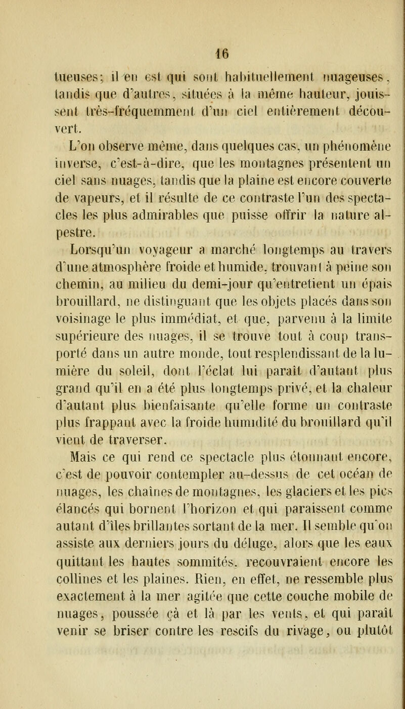 tueuses; il en est qui sont habiUieilemeiit fiuageuses, tandis que d'autres, situées à la même hauteur, jouis- sent très-fréquemment d'uji ciel entièrement décou- vert. L'on observe même, dans quelques cas, un pliénomène inverse, c'est-à-dire, que les montagnes présentent nn ciel sans nuages, tandis que la plaine est encore couverte de vapeurs, et il résulte de ce contraste Pun des specta- cles les plus admirables que puisse offrir la nature al- pestre. Lorsqu'un voyageur a marché longtemps au travers d'une atmosphère froide et humide, trouvani à peine son chemin, au milieu du demi-jour qu'entretient un épais brouillard, ne distinguant que les objets placés daiisson voisinage le plus immédiat, et que, parvenu à la limite supérieure des nuages, il se trouve tout à coup trans- porté dans un autre monde, tout resplendissant de la lu- mière du soleil, dont l'éclat lui parait d'autant plus grand qu'il en a été plus longtemps privé, et la chaleur d'autant plus bienfaisante qu'elle forme un contraste plus frappant avec la froide humidité du brouillard qu'il vient de traverser. Mais ce qui rend ce spectacle plus étonnant encore, c'est de pouvoir contempler au-dessus de cet océan de nuages, les chaînes de montagnes, les glaciers et les pics élancés qui bornent l'horizon et qui paraissent comme autant d'îles brillantes sortant de la mer. Il semble qu'on assiste aux derniers jours du déluge, alors que les eaux quittant les hautes sommités, recouvraient encore les coUines et les plaines. Rien, en effet, ne ressemble plus exactement à la mer agitée que cette couche mobile de nuages, poussée çà et là par les vents, et qui paraît venir se briser contre les rescifs du rivage^ ou plutôt
