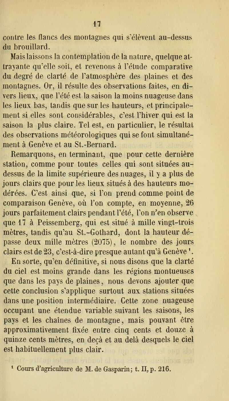 n contre les flancs des montagnes qui s'élèvent au-dessus du brouillard. Mais laissons la contemplation de la nature, quelque at- trayante qu'elle soit, et revenons à l'étude comparative du degré de clarté de l'atmosphère des plaines et des montagnes. Or, il résulte des observations faites, en di- vers lieux, que l'été est la saison la moins nuageuse dans les lieux bas, tandis que sur les hauteurs, et principale- ment si elles sont considérables, c'est l'hiver qui est la saison la plus claire. Tel est, en particulier, le résultat des observations météorologiques qui se font simultané- ment à Genève et au St.-Bernard. Remarquons, en terminant, que pour cette dernière station, comme pour toutes celles qui sont situées au- dessus de la hmite supérieure des nuages, il y a plus de jours clairs que pour les Ueux situés à des hauteurs mo- dérées. C'est ainsi que, si l'on prend comme point de comparaison Genève, où Fon compte, en moyenne, 26 jours parfaitement clairs pendant Pété, Ton n^'en observe que 17 à Peissemberg, qui est situé à mille vingt-trois mètres, tandis qu'au St.-Gothard, dont la hauteur dé- passe deux mille mètres (2075), le nombre des jours clairs est de 23, c'est-à-dire presque autant qu'à Genève '. En sorte, qu'en définitive, si nous disons que la clarté du ciel est moins grande dans les régions montueuses que dans les pays de plaines, nous devons ajouter que cette conclusion s'applique surtout aux stations situées dans une position intermédiaire. Cette zone nuageuse occupant une étendue variable suivant les saisons, les pays et les chaînes de montagne, mais pouvant être approximativement fixée entre cinq cents et douze à quinze cents mètres, en deçà et au delà desquels le ciel est habituellement plus clair. * Cours d'agriculture de M. de Gasparin; t. H, p. 216.