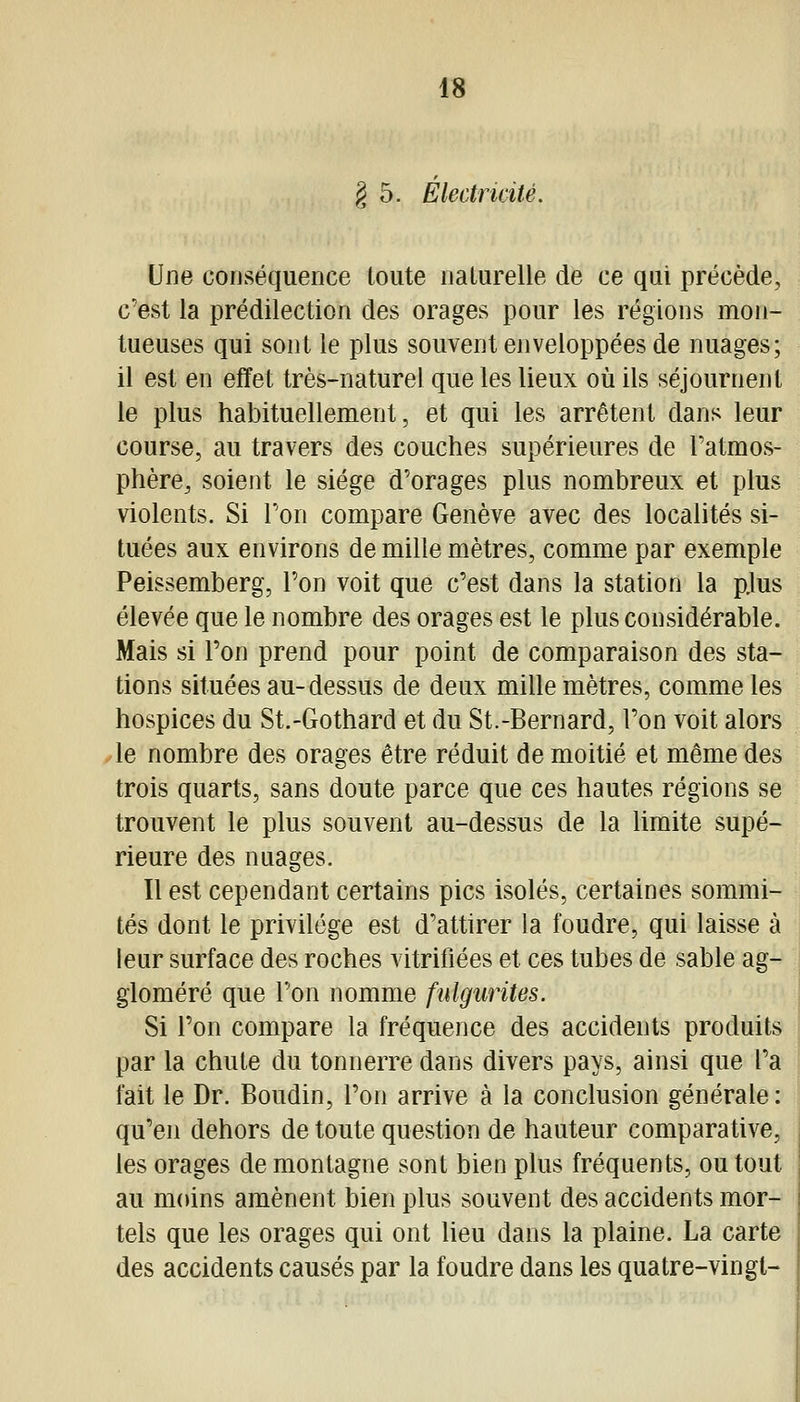 § 5. Electricité. Une conséquence toute naturelle de ce qui précède, c'est la prédilection des orages pour les régions mon- tueuses qui sont le plus souvent enveloppées de nuages; il est en effet très-naturel que les lieux où ils séjournent le plus habituellement, et qui les arrêtent dans leur course, au travers des couches supérieures de l'atmos- phère, soient le siège d'orages plus nombreux et plus violents. Si l'on compare Genève avec des localités si- tuées aux environs de mille mètres, comme par exemple Peissemberg, l'on voit que c'est dans la station la p.lus élevée que le nombre des orages est le plus considérable. Mais si l'on prend pour point de comparaison des sta- tions situées au-dessus de deux mille mètres, comme les hospices du St.-Gothard et du St.-Bernard, l'on voit alors le nombre des orages être réduit de moitié et même des trois quarts, sans doute parce que ces hautes régions se trouvent le plus souvent au-dessus de la limite supé- rieure des nuages. Il est cependant certains pics isolés, certaines sommi- tés dont le privilège est d'attirer la foudre, qui laisse à leur surface des roches vitrifiées et ces tubes de sable ag- gloméré que l'on nomme fulgurites. Si l'on compare la fréquence des accidents produits par la chute du tonnerre dans divers pays, ainsi que l'a fait le Dr. Boudin, l'on arrive à la conclusion générale: qu'en dehors de toute question de hauteur comparative, les orages de montagne sont bien plus fréquents, ou tout au moins amènent bien plus souvent des accidents mor- tels que les orages qui ont lieu dans la plaine. La carte des accidents causés par la foudre dans les quatre-vingt-