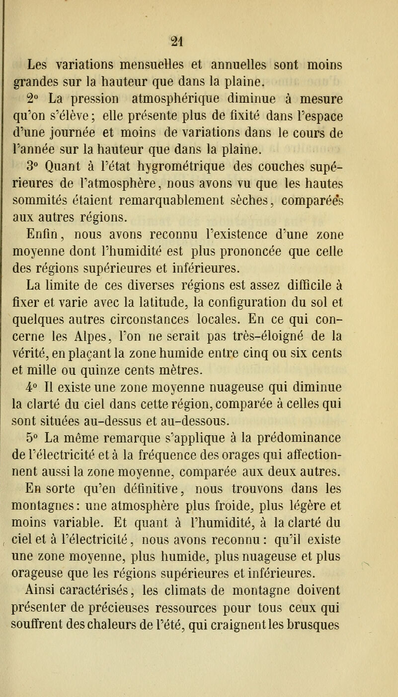 Les variations mensuelles et annuelles sont moins grandes sur la hauteur que dans la plaine. 2° La pression atmosphérique diminue à mesure qu'on s'élève ; elle présente plus de fixité dans l'espace d'une journée et moins de variations dans le cours de l'année sur la hauteur que dans la plaine. 3° Quant à l'état hygrométrique des couches supé- rieures de l'atmosphère, nous avons vu que les hautes sommités étaient remarquablement sèches, comparée's aux autres régions. Enfin, nous avons reconnu l'existence d'une zone moyenne dont l'humidité est plus prononcée que celle des régions supérieures et inférieures. La Umite de ces diverses régions est assez difficile à fixer et varie avec la latitude, la configuration du sol et quelques autres circonstances locales. En ce qui con- cerne les Alpes, l'on ne serait pas très-éloigné de la vérité, en plaçant la zone humide entre cinq ou six cents et mille ou quinze cents mètres. 4° Il existe une zone moyenne nuageuse qui diminue la clarté du ciel dans cette région, comparée à celles qui sont situées au-dessus et au-dessous. 5 La même remarque s'applique à la prédominance de l'électricité et à la fréquence des orages qui affection- nent aussi la zone moyenne, comparée aux deux autres. En sorte qu'en définitive, nous trouvons dans les montagnes : une atmosphère plus froide, plus légère et moins variable. Et quant à l'humidité, à la clarté du ciel et à l'électricité, nous avons reconnu : qu'il existe une zone moyenne, plus humide, plus nuageuse et plus orageuse que les régions supérieures et inférieures. Ainsi caractérisés, les climats de montagne doivent présenter de précieuses ressources pour tous ceux qui souffrent des chaleurs de l'été, qui craignent les brusques