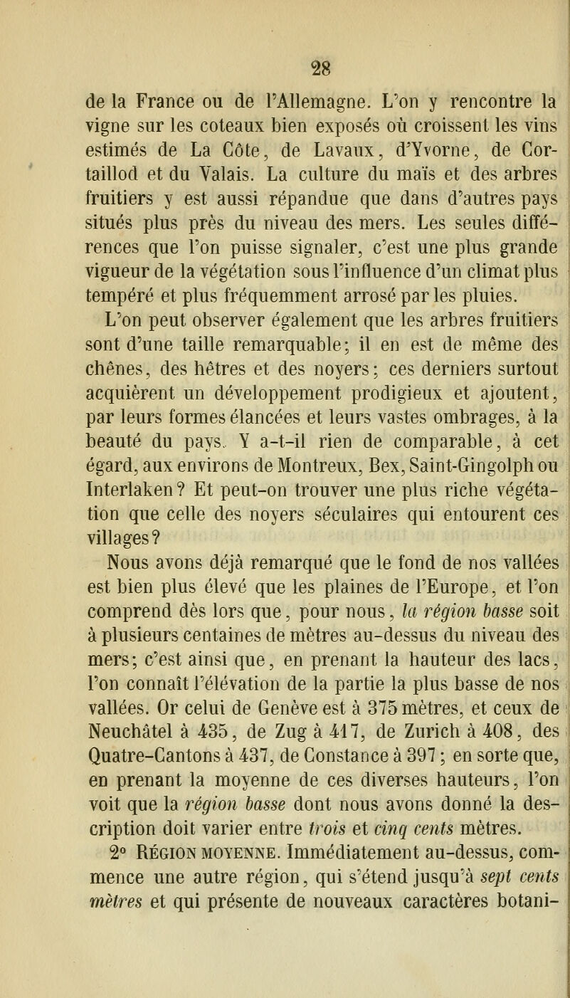 de la France ou de l'Allemagne. L'on y rencontre la vigne sur les coteaux bien exposés où croissent les vins estimés de La Côte, de Lavaux, d'Yvorne, de Cor- taillod et du Valais. La culture du maïs et des arbres fruitiers y est aussi répandue que dans d'autres pays situés plus près du niveau des mers. Les seules diffé- rences que l'on puisse signaler, c'est une plus grande vigueur de la végétation sous l'influence d'un climat plus tempéré et plus fréquemment arrosé par les pluies. L'on peut observer également que les arbres fruitiers sont d'une taille remarquable; il en est de même des chênes, des hêtres et des noyers ; ces derniers surtout acquièrent un développement prodigieux et ajoutent, par leurs formes élancées et leurs vastes ombrages, à la beauté du pays, Y a-t-il rien de comparable, à cet égard, aux environs de Montreux, Bex, Saint-Gingolph ou Interlaken ? Et peut-on trouver une plus riche végéta- tion que celle des noyers séculaires qui entourent ces j villages? Nous avons déjà remarqué que le fond de nos vallées est bien plus élevé que les plaines de l'Europe, et l'on comprend dès lors que, pour nous, la région basse soit à plusieurs centaines de mètres au-dessus du niveau des mers; c'est ainsi que, en prenant la hauteur des lacs,'i l'on connaît l'élévation de la partie la plus basse de nos vallées. Or celui de Genève est à 375 mètres, et ceux de Neuchâtel à 435, de Zug à 417, de Zurich à 408, des Quatre-Cantons à 437, de Constance à 397 ; en sorte que, en prenant la moyenne de ces diverses hauteurs, l'on voit que la région basse dont nous avons donné la des- cription doit varier entre trois et cinq cents mètres. i RÉGION MOYENNE. Immédiatement au-dessus, com- mence une autre région, qui s'étend jusqu'à sept cents mètres et qui présente de nouveaux caractères botani-