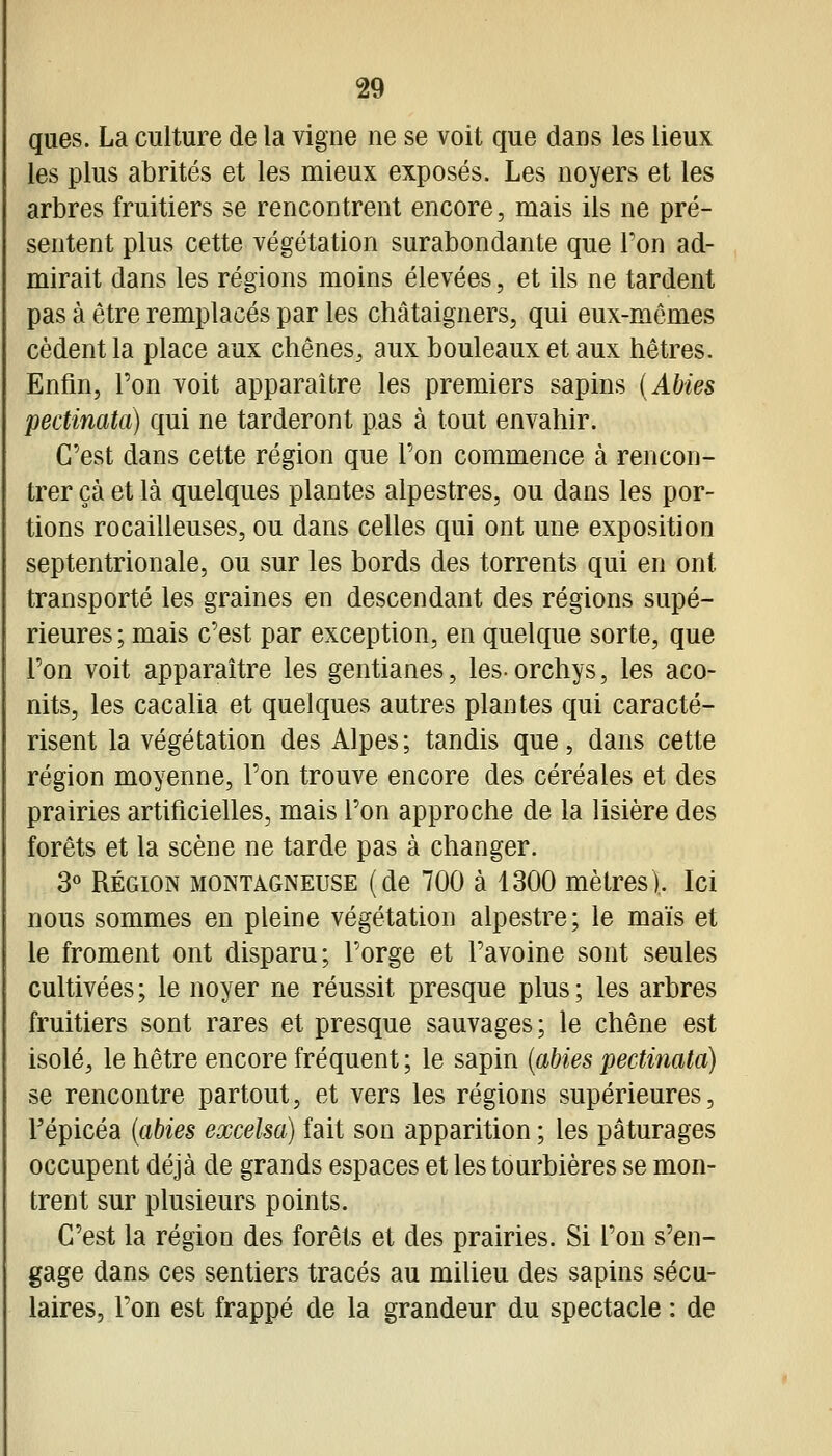 ques. La culture de la vigne ne se voit que dans les lieux les plus abrités et les mieux exposés. Les noyers et les arbres fruitiers se rencontrent encore, mais ils ne pré- sentent plus cette végétation surabondante que l'on ad- mirait dans les régions moins élevées, et ils ne tardent pas à être remplacés par les châtaigners, qui eux-mêmes cèdent la place aux chênes, aux bouleaux et aux hêtres. Enfin, l'on voit apparaître les premiers sapins (Abies pectinata) qui ne tarderont pas à tout envahir. C'est dans cette région que l'on commence à rencon- trer çà et là quelques plantes alpestres, ou dans les por- tions rocailleuses, ou dans celles qui ont une exposition septentrionale, ou sur les bords des torrents qui en ont transporté les graines en descendant des régions supé- rieures; mais c'est par exception, en quelque sorte, que l'on voit apparaître les gentianes, lesorchys, les aco- nits, les cacalia et quelques autres plantes qui caracté- risent la végétation des Alpes; tandis que, dans cette région moyenne, l'on trouve encore des céréales et des prairies artificielles, mais l'on approche de la lisière des forêts et la scène ne tarde pas à changer. 3« RÉGION MONTAGNEUSE (de 700 à 1300 mètres). Ici nous sommes en pleine végétation alpestre; le mais et le froment ont disparu; l'orge et l'avoine sont seules cultivées; le noyer ne réussit presque plus; les arbres fruitiers sont rares et presque sauvages; le chêne est isolé, le hêtre encore fréquent ; le sapin {abies pectinata) se rencontre partout, et vers les régions supérieures, répicéa {abies excelsa) fait son apparition ; les pâturages occupent déjà de grands espaces et les tourbières se mon- trent sur plusieurs points. C'est la région des forêts et des prairies. Si l'on s'en- gage dans ces sentiers tracés au miUeu des sapins sécu- laires, l'on est frappé de la grandeur du spectacle : de