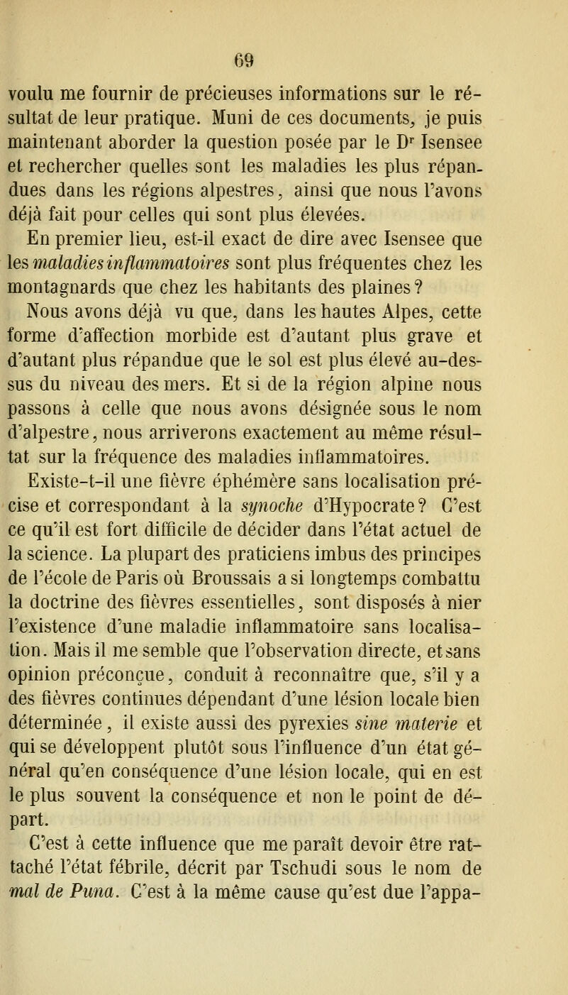 voulu me fournir de précieuses informations sur le ré- sultat de leur pratique. Muni de ces documents, je puis maintenant aborder la question posée par le D Isensee et rechercher quelles sont les maladies les plus répan. dues dans les régions alpestres, ainsi que nous l'avons déjà fait pour celles qui sont plus élevées. En premier lieu, est-il exact de dire avec Isensee que les maladies inflammatoires sont plus fréquentes chez les montagnards que chez les habitants des plaines ? Nous avons déjà vu que, dans les hautes Alpes, cette forme d'affection morbide est d'autant plus grave et d'autant plus répandue que le sol est plus élevé au-des- sus du niveau des mers. Et si de la région alpine nous passons à celle que nous avons désignée sous le nom d'alpestre, nous arriverons exactement au même résul- tat sur la fréquence des maladies inflammatoires. Existe-t-il une fièvre éphémère sans localisation pré- cise et correspondant à la synoche d'Hypocrate ? C'est ce qu'il est fort difficile de décider dans l'état actuel de la science. La plupart des praticiens imbus des principes de l'école de Paris où Broussais a si longtemps combattu la doctrine des fièvres essentielles, sont disposés à nier l'existence d'une maladie inflammatoire sans localisa- tion. Mais il me semble que l'observation directe, et sans opinion préconçue, conduit à reconnaître que, s'il y a des fièvres continues dépendant d'une lésion locale bien déterminée, il existe aussi des pyrexies sine malerie et qui se développent plutôt sous l'influence d'un état gé- néral qu'en conséquence d'une lésion locale, qui en est le plus souvent la conséquence et non le point de dé- part. C'est à cette influence que me paraît devoir être rat- taché l'état fébrile, décrit par Tschudi sous le nom de mal de Puna. C'est à la même cause qu'est due l'appa-