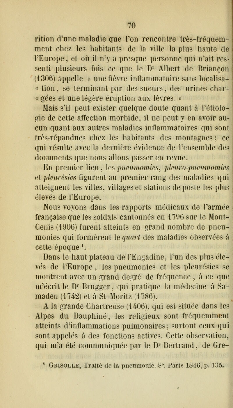 rition d'une maladie que Ton rencontre très-fréquem- ment chez les habitants de la ville la plus haute de l'Europe, et où il n'y a presque personne qui n'ait res- senti plusieurs fois ce que le D' Albert de Briançon (1306) appelle « une fièvre inflammatoire sans localisa- « tion, se terminant par des sueurs, des urines char- « gées et une légère éruption aux lèvres. >• Mais s'il peut exister quelque doute quant à l'étiolo- gie de cette affection morbide, il ne peut y en avoir au- cun quant aux autres maladies inflammatoires qui sont très-répandues chez les habitants des montagnes; ce qui résulte avec la dernière évidence de l'ensemble des documents que nous allons passer en revue. En premier lieu, les pneumomies, pleuro-pneumomies et pleurésies figurent au premier rang des maladies qui atteignent les villes, villages et stations de poste les plus élevés de l'Europe. Nous voyons dans les rapports médicaux de l'armée française que les soldats cantonnés en 1796 sur le Mont- Cenis (1906) furent atteints en grand nombre de pneu- monies qui formèrent le quart des maladies observées à cette époque*. Dans le haut plateau de l'Engadine, l'un des plus éle- vés de l'Europe, les pneumonies et les pleurésies se montrent avec un grand degré de fréquence , à ce que m'écrit le D^' Brugger, qui pratique la médecine à Sa- maden (1742) et à St-Morilz (1786). A la grande Chartreuse (U06), qui est située dans les Alpes du Dauphiné, les religieux sont fréquemment atteints d'inflammations pulmonaires; surtout ceux qui sont appelés à des fonctions actives. Cette observation, qui m'a été communiquée par le D' Bertrand, de Gre- * Grisolle, Traité de la pneuraouie. 8. Paris 1846, p. 135. I