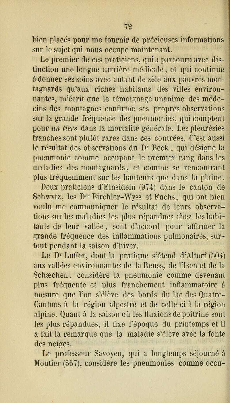 bien placés pour me fournir de précieuses informations sur le sujet qui nous occupe maintenant. Le premier de ces praticiens, qui a parcouru avec dis- tinction une longue carrière médicale, et qui continue à donner ses soins avec autant de zèle aux pauvres mon- tagnards qu'aux riches habitants des villes environ- nantes, m'écrit que le témoignage unanime des méde- cins des montagnes confirme ses propres observations sur la grande fréquence des pneumonies, qui comptent pour un tiers dans la mortalité générale. Les pleurésies franches sont plutôt rares dans ces contrées. C'est aussi le résultat des observations du D^ Beck, qui désigne la pneumonie comme occupant le premier rang dans les maladies des montagnards, et comme se rencontrant plus fréquemment sur les hauteurs que dans la plaine. Deux praticiens d'Einsideln (974) dans le canton de Schwytz, les D»^ Birchler-Wyss et Fuchs, qui ont bien voulu me communiquer le résultat de leurs observa- tions sur les maladies les plus répandues chez les habi- tants de leur vallée, sont d'accord pour affirmer la grande fréquence des inflammations pulmonaires, sur- tout pendant la saison d'hiver. Le D^ Luffer, dont la pratique s'étend d'Altorf (504-) aux vallées environnantes de la Reuss, de l'Isen et de la Schsechen, considère la pneumonie comme devenant plus fréquente et plus franchement inflammatoire à mesure que l'on s'élève des bords du lac des Quatre- Cantons à la région alpestre et de celle-ci à la région alpine. Quant à la saison où les fluxions de poitrine sont les plus répandues, il fixe l'époque du printemps et il a fait la remarque que la maladie s'élève avec la fonte des neiges. Le professeur Savoyen, qui a longtemps séjourné à Moutier (567), considère les pneumonies comme occu-