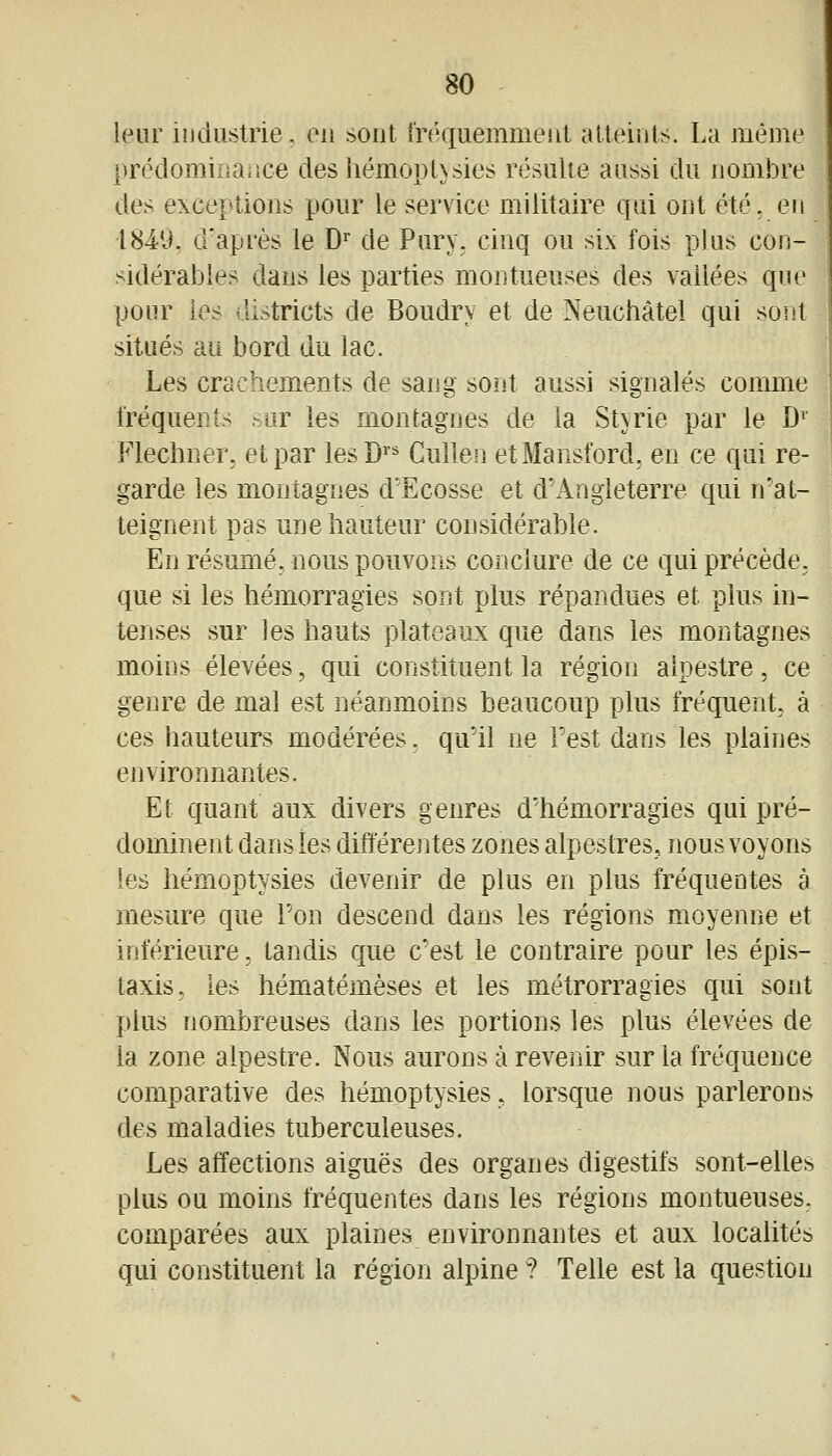 leur industrie, ou sout [réquemmeut atteints. La même prédominaîice des hémopUsies résulte aussi du nombre de> exceptions pour le service militaire qui ont été, en 184-9, d'après le D* de Pury, cinq ou six fois plus con- sidérables dans les parties mon tueuses des vallées que pour les districts de Boudry et de Neuchâtel qui sont situés au bord du lac. Les crachements de sang sont aussi signalés comme fréquents sur les montagnes de la Styrie par le D^ Flechner, et par lesD'* Cullen etMansford, en ce qui re- garde les montagnes d'Ecosse et d'Angleterre qui n'at- teignent pas une hauteur considérable. En résumé, nous pouvons conclure de ce qui précède. que si les hémorragies sont plus répandues et plus in- tenses sur les hauts plateaux que dans les montagnes moins élevées, qui constituent la région alpestre, ce genre de mal est néanmoins beaucoup plus fréquent, à ces hauteurs modérées, qu'il ne l'est dans les plaines environnantes. Et quant aux divers genres d'hémorragies qui pré- dominent dansies différentes zones alpestres, nous voyons les hémoptysies devenir de plus en plus fréquentes à mesure que Ton descend dans les régions moyenne et inférieure, tandis que c'est le contraire pour les épis- taxis, les hématémèses et les métrorragies qui sont plus nombreuses dans les portions les plus élevées de la zone alpestre. Nous aurons à revenir sur la fréquence comparative des hémoptysies, lorsque nous parlerons des maladies tuberculeuses. Les affections aiguës des organes digestifs sont-elles plus ou moins fréquentes dans les régions montueuses, comparées aux plaines environnantes et aux localités qui constituent la région alpine ? Telle est la question