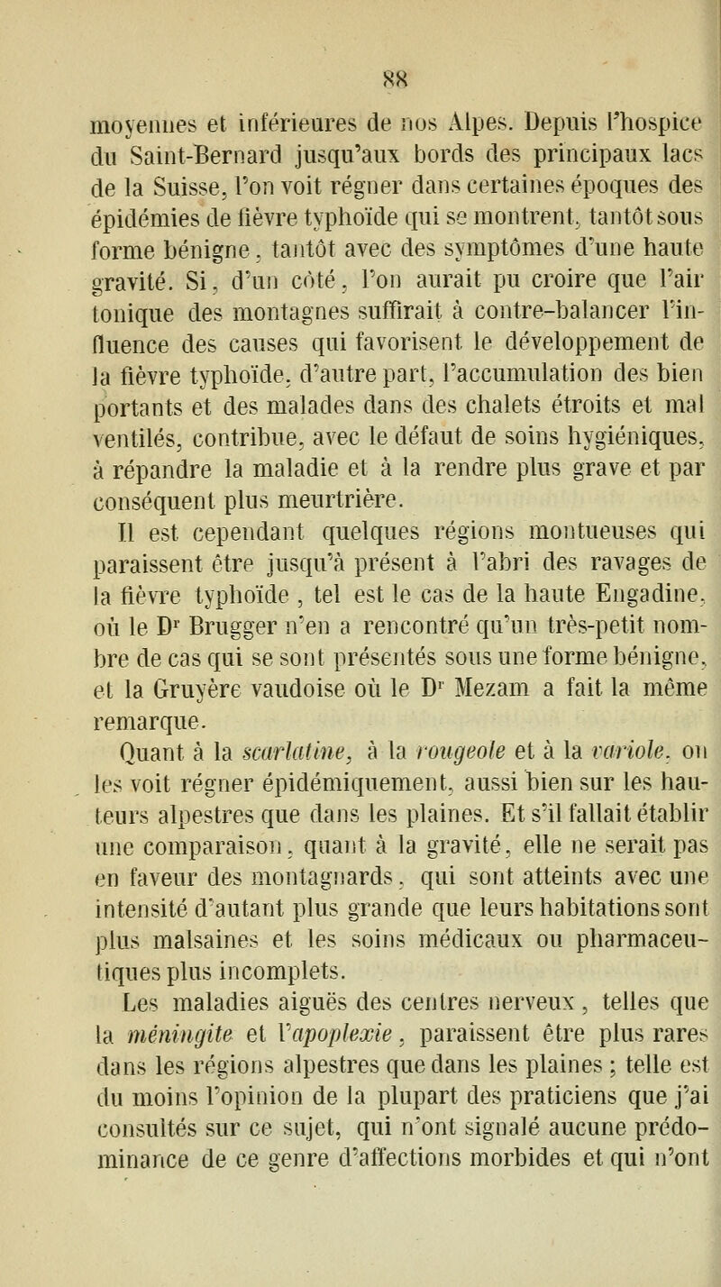 8S moyennes et inférieures de nus Alpes. Depuis l'hospice du Saint-Bernard jusqu'aux bords des principaux lacs de la Suisse, l'on voit régner dans certaines époques des épidémies de fièvre typhoïde qui se montrent, tantôt sous forme bénigne, tantôt avec des symptômes d'une haute gravité. Si, d'un côté, l'on aurait pu croire que l'air tonique des montagnes suffirait à contre-balancer l'in- fluence des causes qui favorisent le développement de la fièvre typhoïde, d'autre part, l'accumulation des bien portants et des malades dans des chalets étroits et mal ventilés, contribue, avec le défaut de soins hygiéniques, à répandre la maladie et à la rendre plus grave et par conséquent plus meurtrière. Il est cependant quelques régions montueuses qui paraissent être jusqu'à présent à l'abri des ravages de la fièvre typhoïde , tel est le cas de la haute Engadine, où le D^ Brugger n'en a rencontré qu'un très-petit nom- bre de cas qui se sont présentés sous une forme bénigne, et la Gruyère vaudoise où le D^ Mezam a fait la même remarque. Quant à la scarlatme, à la rougeole et à la variole, on les voit régner épidémiquement, aussi bien sur les hau- teurs alpestres que dans les plaines. Et s'il fallait établir une comparaison, quant à la gravité, elle ne serait pas en faveur des montagnards, qui sont atteints avec une intensité d'autant plus grande que leurs habitations sont plus malsaines et les soins médicaux ou pharmaceu- tiques plus incomplets. Les maladies aiguës des centres nerveux , telles que la méningite et Vapoplexie. paraissent être plus rares dans les régions alpestres que dans les plaines ; telle est du moins l'opinion de la plupart des praticiens que j'ai consultés sur ce sujet, qui n'ont signalé aucune prédo- minance de ce genre d'affections morbides et qui n'ont