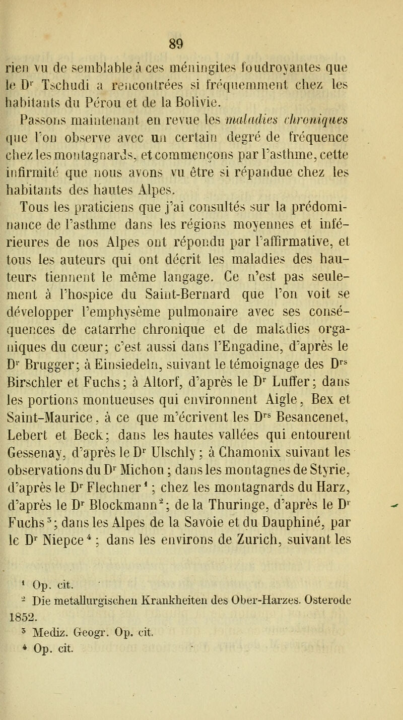 rien vu de semblable à ces méningites foudroyantes que le D'' Tschudi a rencontrées si fréquemment chez les habitants du Pérou et de la Bolivie. Passons maintenant en revue les maladies chroniques que Ton observe avec un certain degré de fréquence chez les montagnards, et commençons par Pasthme, cette infirmité que nous avons vu être si répandue chez les habitants des hautes Alpes. Tous les praticiens que j'ai consultés sur la prédomi- nance de Tasthme dans les régions moyennes et infé- rieures de nos Alpes ont répondu par l'affirmative, et tous les auteurs qui ont décrit les maladies des hau- teurs tiennent le même langage. Ce n'est pas seule- ment à l'hospice du Saint-Bernard que Ton voit se développer l'emphysème pulmonaire avec ses consé- quences de catarrhe chronique et de maladies orga- niques du cœur; c'est aussi dans FEngadine, d'après le D^' Brugger; àEinsiedeln, suivant le témoignage des D^* Birschler et Fuchs ; à Altorf, d'après le D^' Luffer ; dans les portions montueuses qui environnent Aigle, Bex et Saint-Maurice, à ce que m'écrivent les D^^ Besancenet, Lebert et Beck; dans les hautes vallées qui entourent Gessenay, d'après le D'' Ulschly ; à Chamonix suivant les observations du D^' Michon ; dans les montagnes de Styrie, d'après le D Flechner * ; chez les montagnards du Harz, d'après le D^ Blockmann^; delà Thuringe, d'après le D' Fuchs ^; dans les Alpes de la Savoie et du Dauphiné, par le D^ Niepce * ; dans les environs de Zurich, suivant les » Op. cit. - Die metallurgischeu Kranklieiten des Ober-Harzes. Osterode 1852. 5 Mediz. Geogr. Op. cit.