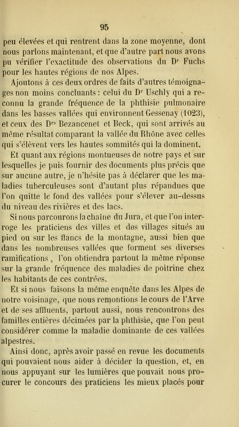 peu élevées et qui rentrent dans la zone moyenne, dont nous parlons maintenant, et que d'autre part nous avons pu vérifier l'exactitude des observations du D^ Fuchs pour les hautes régions de nos Alpes. Ajoutons à ces deux ordres de faits d'autres témoigna- ges non moins concluants : celui du D Uschly qui a re- connu la grande fréquence de la phthisie pulmonaire dans les basses vallées qui environnent Gessenay (1023), et ceux des D^^ Bezancenet et Beck, qui sont arrivés au même résultat comparant la vallée du Rhône avec celles qui s'élèvent vers les hautes sommités qui la dominent. Et quant aux régions montueuses de notre pays et sur lesquelles je puis fournir des documents plus précis que sur aucune autre, je n'hésite pas à déclarer que les ma- ladies tuberculeuses sont d'autant plus répandues que l'on quitte le fond des vallées pour s'élever au-dessus du niveau des rivières et des lacs. Si nous parcourons la chaîne du Jura, et que l'on inter- roge les praticiens des villes et des villages situés au pied ou sur les flancs de la montagne, aussi bien que dans les nombreuses vallées que forment ses diverses ramifications, l'on obtiendra partout la même réponse sur la grande fréquence des maladies de poitrine chez les habitants de ces contrées. Et si nous faisons la même enquête dans les Alpes de notre voisinage, que nous remontions le cours de l'Arve et de ses affluents, partout aussi, nous rencontrons des familles entières décimées par la phthisie, que l'on peut considérer comme la maladie dominante de ces vallées alpestres. Ainsi donc, après avoir passé en revue les documents qui pouvaient nous aider à décider la question, et, en nous appuyant sur les lumières que pouvait nous pro- curer le concours des praticiens les mieux placés pour