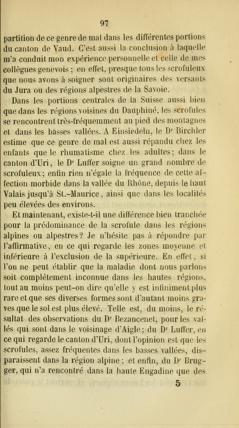 partition de ce genre de mai dans les différentes portions du canton de Vaud. C'est aussi la conclusion à laquelle m'a conduit mon expérience personnelle et celle de mes collègues genevois ; en effet, presque tous les scrofuleux que nous avons à soigner sont originaires des versants du Jura ou des régions alpestres de la Savoie. Dans les portions centrales de la Suisse aussi bien que dans les régions voisines du Dauphiné, les scrofules se rencontrent très-fréquemment au pied des montagnes et dans les basses vallées. A Einsiedeln, le D'' Bircliler estime que ce genre de mal est aussi répandu chez les enfants que le rhumatisme chez les adultes : dans le canton d'Uri, le D»' Luffer soigne un grand nombre de scrofuleux; enfin rien n'égale la fréquence de cette af- fection morbide dans la vallée du Rhône, depuis le haut Valais jusqu'à St.-Maurice, ainsi que dans les localités peu élevées des environs. Et maintenant, existe-t-il une différence bien tranchée pour la prédominance de la scrofule dans les régions alpines ou alpestres? Je n'hésite pas à répondre par l'affirmative, en ce qui regarde les zones moyenne et inférieure à l'exclusion de la supérieure. En effet, si l'on ne peut établir que la maladie dont nous parlons soit complètement inconnue dans les hautes régions, tout au moins peut-on dire qu'elle y est infiniment plus rare et que ses diverses formes sont d'autant moins gra- ves que le sol est plus élevé. Telle est, du moins, le ré- sultat des observations du B' Bezancenet, pour les val- lés qui sont dans le voisinage d'Aigle; du D Luffer, en ce qui regarde le canton d'Uri, dont l'opinion est que les scrofules, assez fréquentes dans les basses vallées, dis- paraissent dans la région alpine ; et enfin, du D' Brug- ger, qui n'a rencontré dans la haute Engadine que des 5