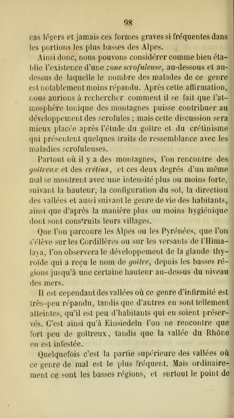 cas légers et jamais ces formes graves si fréquentes dans les portions les plus basses des Alpes. Ainsi donc, nous pouvons considérer comme bien éta- blie Fexistence {Turie zone scrofuleuse, au-dessous et au- dessus de laquelle le nombre des malades de ce genre est notablement moins répandu. Après cette affirmation, nous aurions à rechercher comment il se fait que Tat- mosphère tonique des montagnes puisse contribuer au développement des scrofules ; mais cette discussion sera mieux placée après l'étude du goitre et du crétinismxe qui présentent quelques traits de ressemblance avec les maladies scrofuleuses. Partout où il y a des montagnes. Ton rencontre des goitreux et des crétins, et ces deux degrés d'un môme mal se montrent avec une intensité plus ou moins forte, suivant la hauteur, la configuration du sol, la direction des vallées et aussi suivant le genre de vie des habitants, ainsi que d'après la manière plus ou moins hygiénique dont sont construits leurs villages. Que l'on parcoure les Alpes ou les Pyrénées, que l'on s'élève sur les Cordillères ou sur les versants de THima- laya, l'on observera le développement de la glande thy- roïde qui a reçu le nom de goitre, depuis les basses ré- gions jusqu'à une certaine hauteur au-dessus du niveau des mers. Il est cependant des vallées où ce genre d'infirmité est très-peu répandu, tandis que d'autres en sont tellement atteintes, qu'il est peu d'habitants qui en soient préser- vés. C'est ainsi qu'à Einsiedeln l'on ne rencontre que fort peu de goitreux, tandis que la vallée du Rhône en est infestée. Quelquefois c'est la partie supérieure des vallées où ce genre de mal est le plus fréquent. Mais ordinaire- ment ce sont les basses régions, et surtout le point de