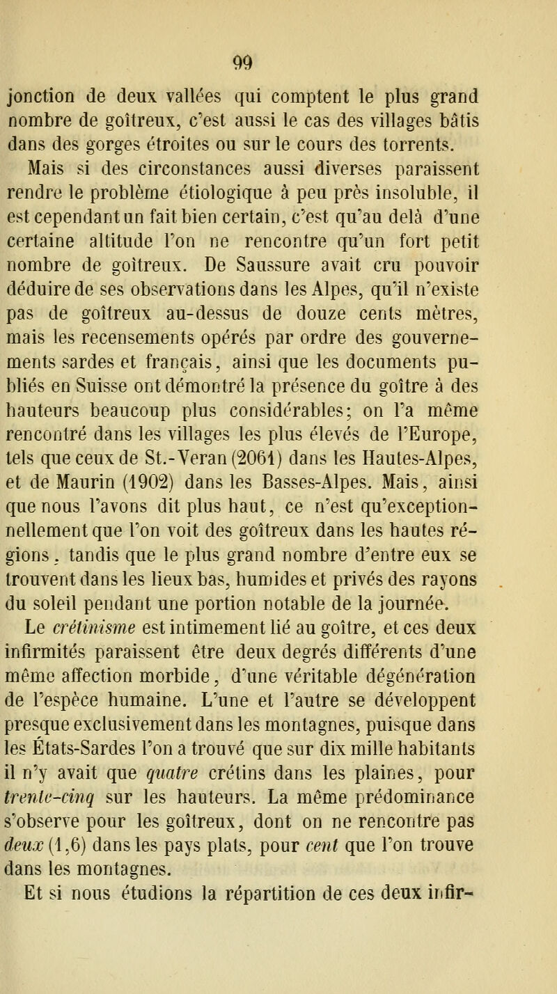 jonction de deux vallées qui comptent le plus grand nombre de goitreux, c'est aussi le cas des villages bâtis dans des gorges étroites ou sur le cours des torrents. Mais si des circonstances aussi diverses paraissent rendre le problème étiologique à peu près insoluble, il est cependant un fait bien certain, c'est qu'au delà d'une certaine altitude l'on ne rencontre qu'un fort petit nombre de goitreux. De Saussure avait cru pouvoir déduire de ses observations dans les Alpes, qu'il n'existe pas de goitreux au-dessus de douze cents mètres, mais les recensements opérés par ordre des gouverne- ments sardes et français, ainsi que les documents pu- bliés en Suisse ont démontré la présence du goitre à des hauteurs beaucoup plus considérables; on l'a même rencontré dans les villages les plus élevés de l'Europe, tels que ceux de St.-Veran(2061) dans les Hautes-Alpes, et de Maurin (1902) dans les Basses-Alpes. Mais, ainsi que nous l'avons dit plus haut, ce n'est qu'exception- nellement que l'on voit des goitreux dans les hautes ré- gions ; tandis que le plus grand nombre d'entre eux se trouvent dans les lieux bas, humides et privés des rayons du soleil pendant une portion notable de la journée. Le crétinisme est intimement lié au goitre, et ces deux infirmités paraissent être deux degrés différents d'une même affection morbide, d'une véritable dégénération de l'espèce humaine. L'une et l'autre se développent presque exclusivement dans les montagnes, puisque dans les États-Sardes l'on a trouvé que sur dix mille habitants il n'y avait que quatre crétins dans les plaines, pour trente-cinq sur les hauteurs. La même prédominance s'observe pour les goitreux, dont on ne rencontre pas deux (1,6) dans les pays plats, pour cent que l'on trouve dans les montagnes. Et si nous étudions la répartition de ces deux irifir-