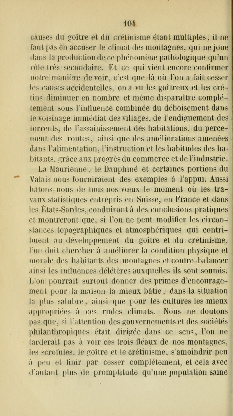 causes du goitre et du crétinisnie étant multiples, il ne faut pas en accuser le climat des montagnes, qui ne joue dans la production de ce phénomène pathologique qu'un rôle très-secondaire. Et ce qui vient encore confirmer notre manière de voir, c'est que là où Ton a fait cesser les causes accidentelles, on a vu les goitreux et les cré- tins diminuer en nombre et même disparaître complè- tement sous Finfluence combinée du déboisement dans le voisinage immédiat des villages, de Fendiguement des torrents, de l'assainissement des habitations, du perce- ment des routes, ainsi que des améliorations amenées dans l'alimentation, l'instruction et les habitudes des ha- bitants, grâce aux progrès du commerce et de l'industrie. La Maurienne, le Dauphiné et certaines portions du Valais nous fourniraient des exemples à Fappui. Aussi hàtons-nous de tous nos vœux le moment où les tra- vaux statistiques entrepris en Suisse, en France et dans les États-Sardes, conduiront à des conclusions pratiques et montreront que, si l'on ne peut modifier les circon- stances topographiques et atmosphériques qui contri- buent au développement du goitre et du crétinisme, l'on doit chercher à améliorer la condition physique et morale des habitants des montagnes et contre-balancer ainsi les influences délétères auxquelles ils sont soumis. L'on pourrait surtout donner des primes d'encourage- ment pour la maison la mieux bâtie, dans la situation la plus salubre, ainsi que pour les cultures les mieux appropriées à ces rudes chmats. Nous ne doutons pas que, si l'attention des gouvernements et des sociétés philanthropiques était dirigée dans ce sens, l'on ne tarderait pas à voir ces trois fléaux de nos montagnes, les scrofules, le goitre et le crétinisme, s'amoindrir peu à peu et finir par cesser complètement, et cela avec d'autant plus de promptitude qu'une population saine