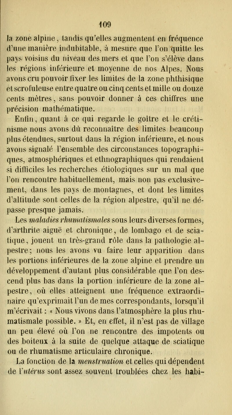 la zone alpine, tandis qu'elles augmentent en fréquence d'une manière indubitable, à mesure que l'on quitte les pays voisins du niveau des mers et que l'on s'élève dans les régions inférieure et moyenne de nos Alpes. Nous avons cru pouvoir fixer les limites de la zone phthisique et scrofuleuse entre quatre ou cinq cents et mille ou douze cents mètres, sans pouvoir donner à ces chiffres une précision mathématique. Enfin, quant à ce qui regarde le goitre et le créti- nisme nous avons dû reconnaître des limites beaucoup plus étendues, surtout dans la région inférieure, et nous avons signalé l'ensemble des circonstances topographi- ques, atmosphériques et ethnographiques qui rendaient si difficiles les recherches étiologiques sur un mal que l'on rencontre habituellement, mais non pas exclusive- ment, dans les pays de montagnes, et dont les limites d'altitude sont celles de la région alpestre, qu'il ne dé- passe presque jamais. Les maladies rhumalisnudes sous leurs diverses formes, d'arthrite aiguë et chronique, de lombago et de scia- tique, jouent un très-grand rôle dans la pathologie al- pestre; nous les avons vu faire leur apparition dans les portions inférieures de la zone alpine et prendre un développement d'autant plus considérable que l'on des- cend plus bas dans la portion inférieure de la zone al- pestre, où elles atteignent une fréquence extraordi- naire qu'exprimait l'un de mes correspondants, lorsqu'il m'écrivait : « Nous vivons dans l'atmosphère la plus rhu- matismale possible. » Et, en effet, il n'est pas de village un peu élevé où l'on ne rencontre des impotents ou des boiteux à la suite de quelque attaque de sciatique ou de rhumatisme articulaire chronique. La fonction de la menstruation et celles qui dépendent de Vuténis sont assez souvent troublées chez les habi-