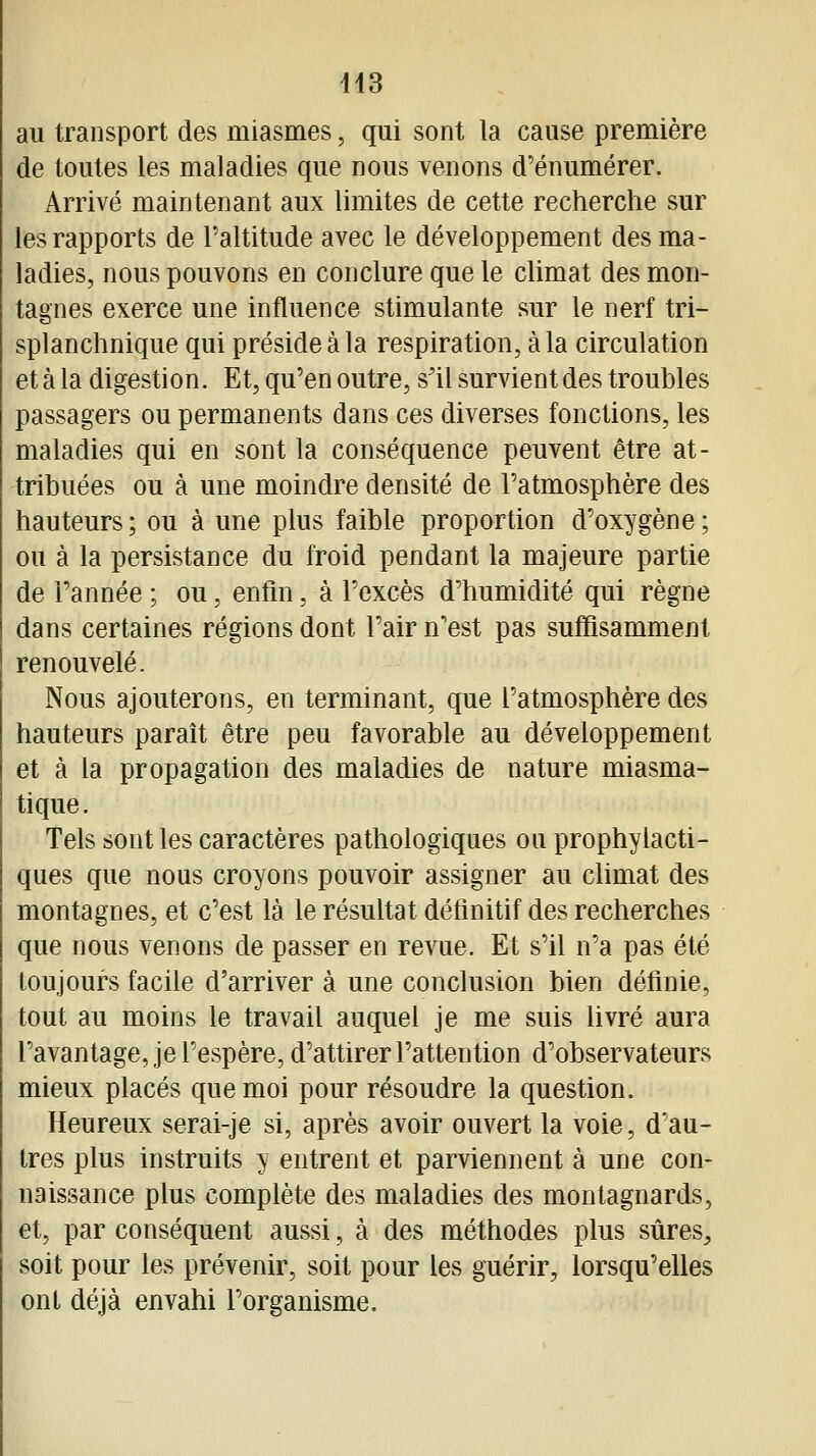 us au transport des miasmes, qui sont la cause première de toutes les maladies que nous venons d'énumérer. Arrivé maintenant aux limites de cette recherche sur les rapports de l'altitude avec le développement des ma- ladies, nous pouvons en conclure que le climat des mon- tagnes exerce une influence stimulante sur le nerf tri- splanchnique qui préside à la respiration, à la circulation et à la digestion. Et, qu'en outre, s'il survient des troubles passagers ou permanents dans ces diverses fonctions, les maladies qui en sont la conséquence peuvent être at- tribuées ou à une moindre densité de l'atmosphère des hauteurs ; ou à une plus faible proportion d'oxygène ; ou à la persistance du froid pendant la majeure partie de Tannée ; ou, enfin, à l'excès d'humidité qui règne dans certaines régions dont l'air n'est pas suffisamment renouvelé. Nous ajouterons, en terminant, que l'atmosphère des hauteurs paraît être peu favorable au développement et à la propagation des maladies de nature miasma- tique. Tels sont les caractères pathologiques ou prophylacti- ques que nous croyons pouvoir assigner au climat des montagnes, et c'est là le résultat définitif des recherches que nous venons de passer en revue. Et s'il n'a pas été toujours facile d'arriver à une conclusion bien définie, tout au moins le travail auquel je me suis livré aura l'avantage, je l'espère, d'attirer l'attention d'observateurs mieux placés que moi pour résoudre la question. Heureux serai-je si, après avoir ouvert la voie, d'au- tres plus instruits y entrent et parviennent à une con- naissance plus complète des maladies des montagnards, et, par conséquent aussi, à des méthodes plus sûres, soit pour les prévenir, soit pour les guérir, lorsqu'elles ont déjà envahi l'organisme.