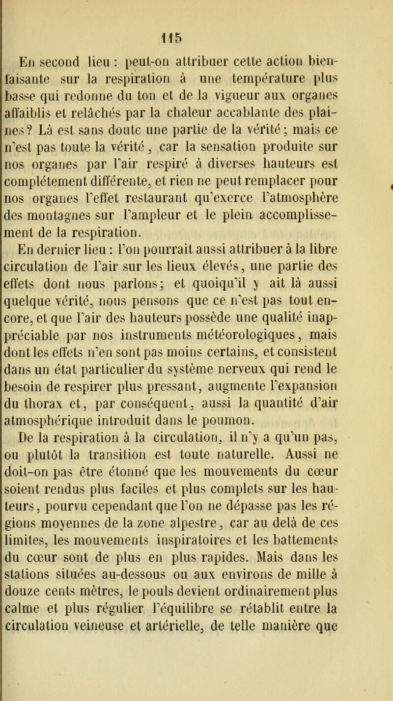 Eu second lieu : peut-on attribuer cette action bien- faisante sur la respiration à une température plus basse qui redonne du ton et de la vigueur aux organes affaiblis et relâchés par la chaleur accablante des plai- nes? Là est sans doute une partie de la vérité ; mais ce n'est pas toute la vérité , car la sensation produite sur nos organes par Fair respiré à diverses hauteurs est complètement différente, et rien ne peut remplacer pour nos organes l'effet restaurant qu'exerce l'atmosphère des montagnes sur l'ampleur et le pleiE accomplisse- ment de la respiration. En dernier heu : l'on pourrait aussi attribuer à la libre circulation de l'air sur les lieux élevés, une partie des effets dont nous parlons; et quoiqu'il y ait là aussi quelque vérité, nous pensons que ce n'est pas tout en- core, et que l'air des hauteurs possède une qualité inap- préciable par nos instruments météorologiques, mais dont les effets n'en sont pas moins certains, et consistent dans un état particulier du système nerveux qui rend le besoin de respirer plus pressant, augmente l'expansion du thorax et, par conséquent, aussi la quantité d'air atmosphérique introduit dans le poumon. De la respiration à la circulation, il n'y a qu'un pas, ou plutôt la transition est toute naturelle. Aussi ne doit-on pas être étonné que les mouvements du cœur soient rendus plus faciles et plus complets sur les hau- teurs , pourvu cependant que l'on ne dépasse pas les ré- gions moyennes de la zone alpestre, car au delà de ces hmites, les mouvements inspiratoires et les battements du cœur sont de plus en plus rapides. Mais dans les stations situées au-dessous ou aux environs de mille à douze cents mètres, le pouls devient ordinairement plus calme et plus réguher l'équilibre se rétablit entre la circulation veineuse et artérielle, de telle manière que