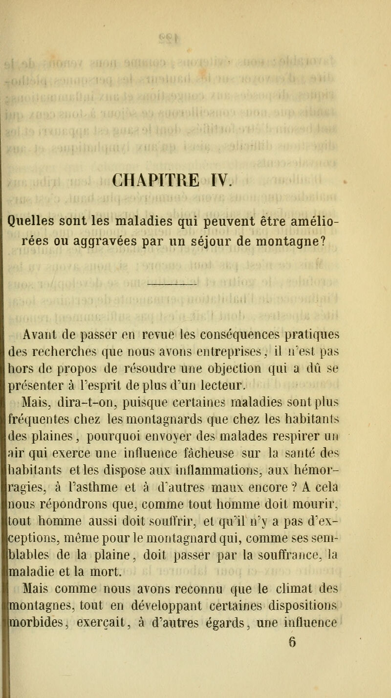 CHAPITRE IV. Quelles sont les maladies qui peuvent être amélio- rées ou aggravées par un séjour de montagne? Avant de passer en revue les conséquences pratiques des recherches que nous avons entreprises, il n'est pas hors de propos de résoudre une objection qui a dû se présenter à l'esprit de plus d'un lecteur. Mais, dira-t-on, puisque certaines maladies sont plus fréquentes chez les montagnards que chez les habitants des plaines, pourquoi envoyer des malades respirer un air qui exerce une influence fâcheuse sur la santé des habitants et les dispose aux inflammations, aux hémor- ragies, à l'asthme et à d'autres maux encore ? A cela nous répondrons que, comme tout homme doit mourir, tout homme aussi doit souftrir, et qu'il n'y a pas d'ex- ceptions, même pour le montagnard qui, comme ses sem- blables de la plaine, doit passer par la souffrance, la maladie et la mort. Mais comme nous avons reconnu que le climat des montagnes, tout en développant certaines dispositions morbides, exerçait, à d'autres égards, une influence 6