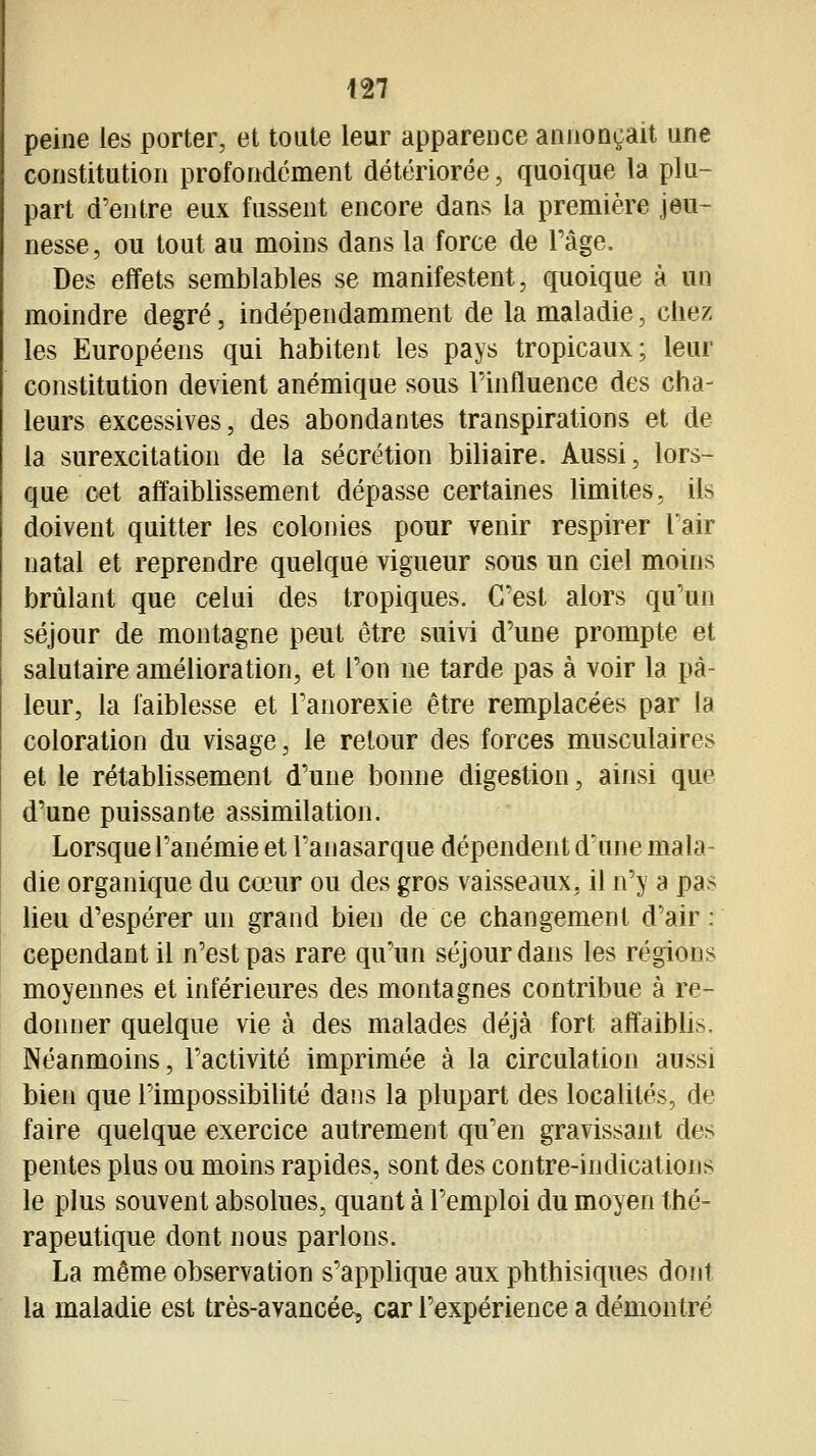 peine les porter, et toute leur apparence annonçait une constitution profondément détériorée, quoique la plu- part d'entre eux fussent encore dans la première jeu- nesse, ou tout au moins dans la force de l'âge. Des effets semblables se manifestent, quoique à un moindre degré, indépendamment de la maladie, chez les Européens qui habitent les pays tropicaux; leur constitution devient anémique sous l'influence des cha- leurs excessives, des abondantes transpirations et de la surexcitation de la sécrétion biliaire. Aussi, lors- que cet affaiblissement dépasse certaines limites, ils doivent quitter les colonies pour venir respirer l'air natal et reprendre quelque vigueur sous un ciel moins brûlant que celui des tropiques. C'est alors qu'un séjour de montagne peut être suivi d'une prompte et salutaire amélioration, et l'on ne tarde pas à voir la pâ- leur, la faiblesse et l'anorexie être remplacées par la coloration du visage, le retour des forces musculaires et le rétabhssement d'une bonne digestion, ainsi que d'une puissante assimilation. Lorsque l'anémie et l'anasarque dépendent d'une mala^ die organique du co3ur ou des gros vaisseaux, il n'y a pas lieu d'espérer un grand bien de ce changement d'air; cependant il n'est pas rare qu'un séjour dans les régions moyennes et inférieures des montagnes contribue à re- donner quelque vie à des malades déjà fort affaibhs. Néanmoins, l'activité imprimée à la circulation aussi bien que l'impossibilité dans la plupart des localités, de faire quelque exercice autrement qu'en gravissant des pentes plus ou moins rapides, sont des contre-indications le plus souvent absolues, quant à l'emploi du moyen thé- rapeutique dont nous parlons. La même observation s'applique aux phthisiques dont la maladie est très-avancée, car l'expérience a démontré