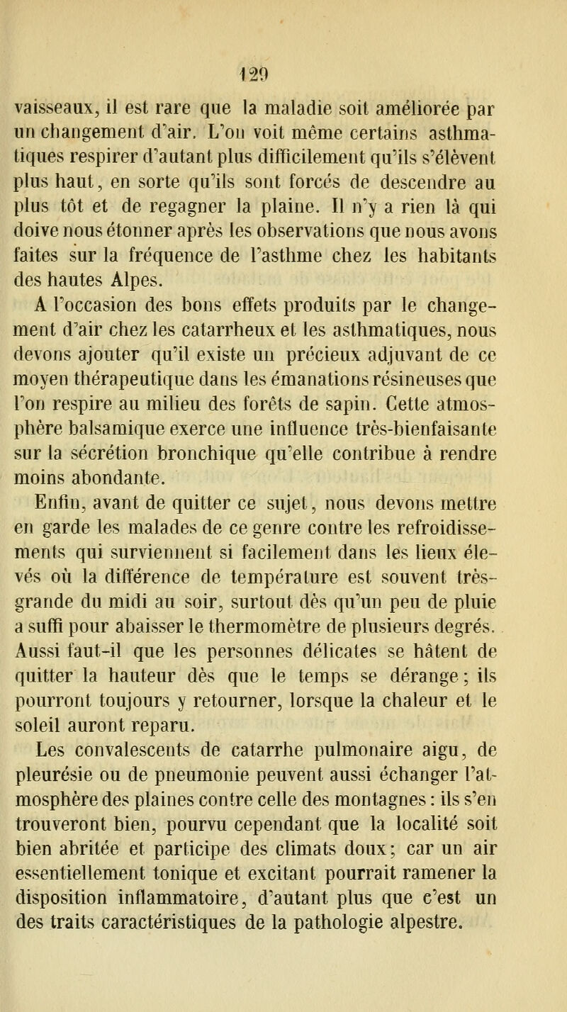 120 vaisseaux, il est rare que la maladie soit améliorée par un changement d'air. L'on voit même certains asthma- tiques respirer d'autant plus difficilement qu'ils s'élèvent plus haut, en sorte qu'ils sont forcés de descendre au plus tôt et de regagner la plaine. Il n'y a rien là qui doive nous étonner après les observations que nous avons faites sur la fréquence de l'asthme chez les habitants des hautes Alpes. A l'occasion des bons effets produits par le change- ment d'air chez les catarrheux et les asthmatiques, nous devons ajouter qu'il existe un précieux adjuvant de ce moyen thérapeutique dans les émanations résineuses que l'on respire au milieu des forêts de sapin. Cette atmos- phère balsamique exerce une influence très-bienfaisante sur la sécrétion bronchique qu'elle contribue à rendre moins abondante. Enfin, avant de quitter ce sujet, nous devons mettre en garde les malades de ce genre contre les refroidisse- ments qui surviennent si facilement dans les lieux éle- vés où la différence de température est souvent très- grande du midi au soir, surtout dès qu'un peu de pluie a suffi pour abaisser le thermomètre de plusieurs degrés. Aussi faut-il que les personnes délicates se hâtent de quitter la hauteur dès que le temps se dérange ; ils pourront toujours y retourner, lorsque la chaleur et le soleil auront reparu. Les convalescents de catarrhe pulmonaire aigu, de pleurésie ou de pneumonie peuvent aussi échanger l'at- mosphère des plaines contre celle des montagnes : ils s'en trouveront bien, pourvu cependant que la localité soit bien abritée et participe des cUmats doux ; car un air essentiellement tonique et excitant pourrait ramener la disposition inflammatoire, d'autant plus que c'est un des traits caractéristiques de la pathologie alpestre.