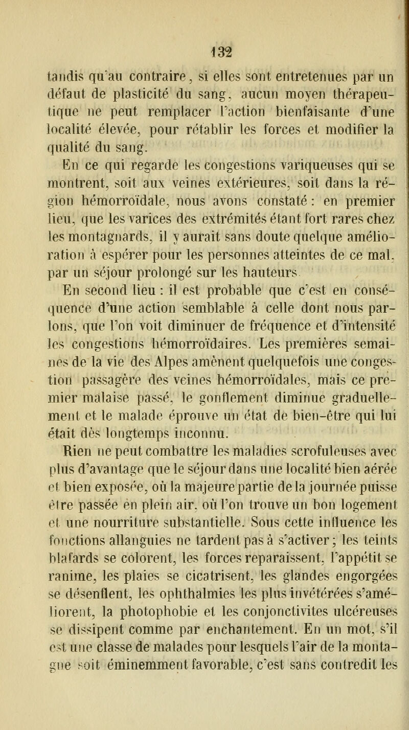 tandis qu'au contraire, si elles sont entretenues par un défaut de plasticité du sang, aucun moyen thérapeu- tique ne peut remplacer l'action bienfaisante d'une localité élevée, pour rétablir les forces et modifier la qualité du sang. En ce qui regarde les congestions variqueuses qui se montrent, soit aux veines extérieures, soit dans la ré- gion hémorroïdale, nous avons constaté : en premier lieu, que les varices des extrémités étant fort rares chez les montagnards, il y aurait sans doute quelque amého- ration à espérer pour les personnes atteintes de ce mal, par un séjour prolongé sur les hauteurs En second lieu : il est probable que c'est en consé- quence d'une action semblable à celle dont nous par- lons, que l'on voit diminuer de fréquence et d'intensité les congestions hémorro'idaires. Les premières semai- nes de la vie des Alpes amènent quelquefois une conges- tion passagère des veines hémorroïdales, mais ce pre- mier malaise passé, le gonflement diminue graduelle- ment et le malade éprouve un état de bien-être qui lui était dès longtemps inconnu. Rien ne peut combattre les maladies scrofuleuses avec plus d'avantage que le séjour dans une localité bien aérée et bien exposée, où la majeure partie de la journée puisse être passée en plein air. où l'on trouve un bon logement et une nourriture substantielle. Sous cette influence les fonctions allanguies ne tardent pas à s'activer; les teints blafards se colorent, les forces reparaissent, l'appétit se ranime, les plaies se cicatrisent, les glandes engorgées se désenflent, les ophthalmies les plus invétérées s'amé- lioreiit, la photophobie et les conjonctivites ulcéreuses se dissipent comme par enchantement. En un mot, s'il est une classe de malades pour lesquels l'air de la monta- gne soit éminemment favorable, c'est sans contredit les