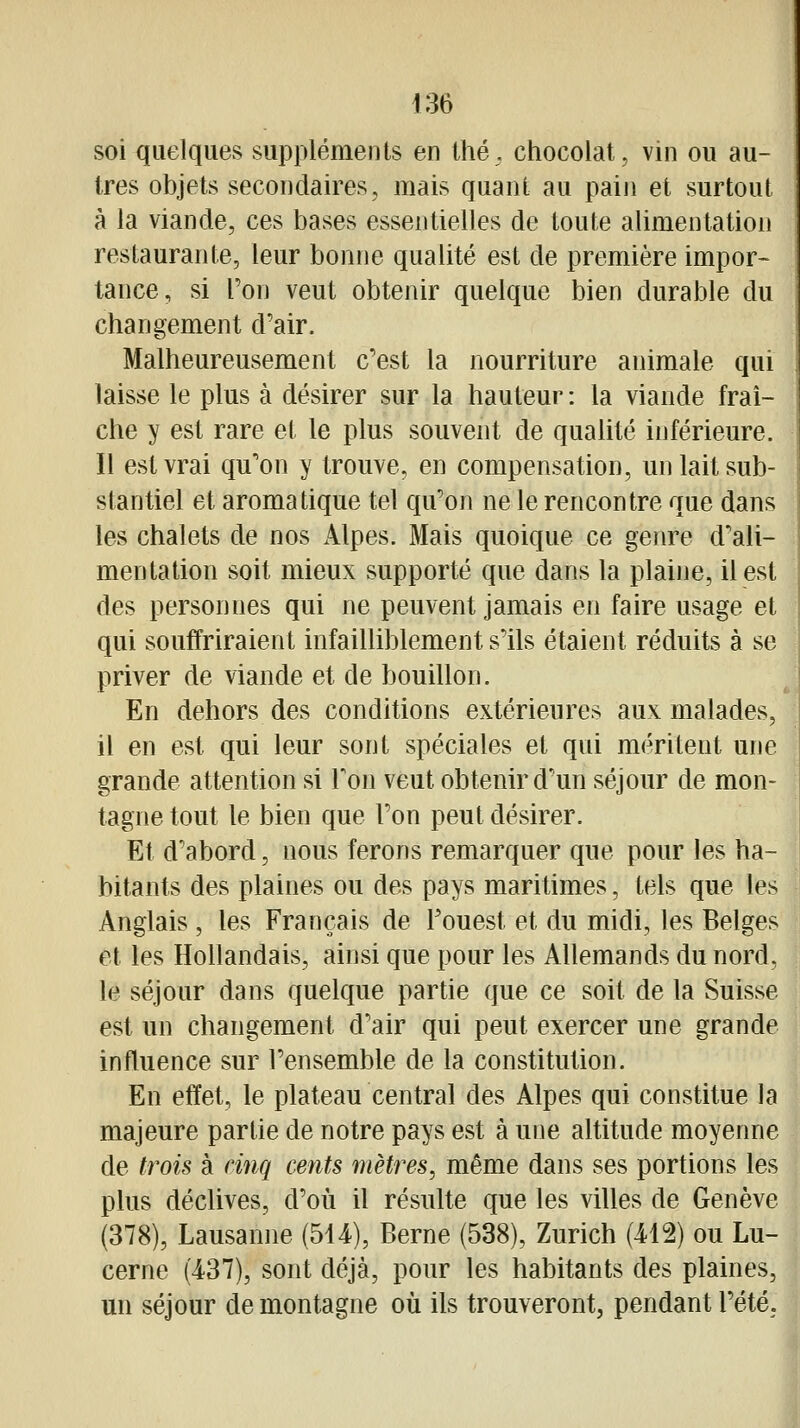 soi quelques suppléments en thé, chocolat, vin ou au- tres objets secondaires, mais quant au pain et surtout à la viande, ces bases essentielles de toute alimentation restaurante, leur bonne qualité est de première impor- tance, si l'on veut obtenir quelque bien durable du changement d'air. Malheureusement c'est la nourriture animale qui laisse le plus à désirer sur la hauteur : la viande fraî- che y est rare et le plus souvent de qualité inférieure. Il est vrai qu'on y trouve, en compensation, un lait sub- stantiel et aromatique tel qu'on ne le rencontre que dans les chalets de nos Alpes. Mais quoique ce genre d'ali- mentation soit mieux supporté que dans la plaine, il est des personnes qui ne peuvent jamais en faire usage et qui souffriraient infailliblement s'ils étaient réduits à se priver de viande et de bouillon. En dehors des conditions extérieures aux malades, il en est qui leur sont spéciales et qui méritent une grande attention si Ton veut obtenir d'un séjour de mon- tagne tout le bien que l'on peut désirer. Et d'abord, nous ferons remarquer que pour les ha- bitants des plaines ou des pays maritimes, tels que les Anglais, les Français de l'ouest et du midi, les Belges et les Hollandais, ainsi que pour les Allemands du nord, le séjour dans quelque partie que ce soit de la Suisse est un changement d'air qui peut exercer une grande influence sur l'ensemble de la constitution. En effet, le plateau central des Alpes qui constitue la majeure partie de notre pays est à une altitude moyenne de trois à cinq cents mètres, même dans ses portions les plus déclives, d'où il résulte que les villes de Genève (378), Lausanne (514), Berne (538), Zurich (412) ou Lu- cerne (437), sont déjà, pour les habitants des plaines, un séjour de montagne où ils trouveront, pendant l'été.