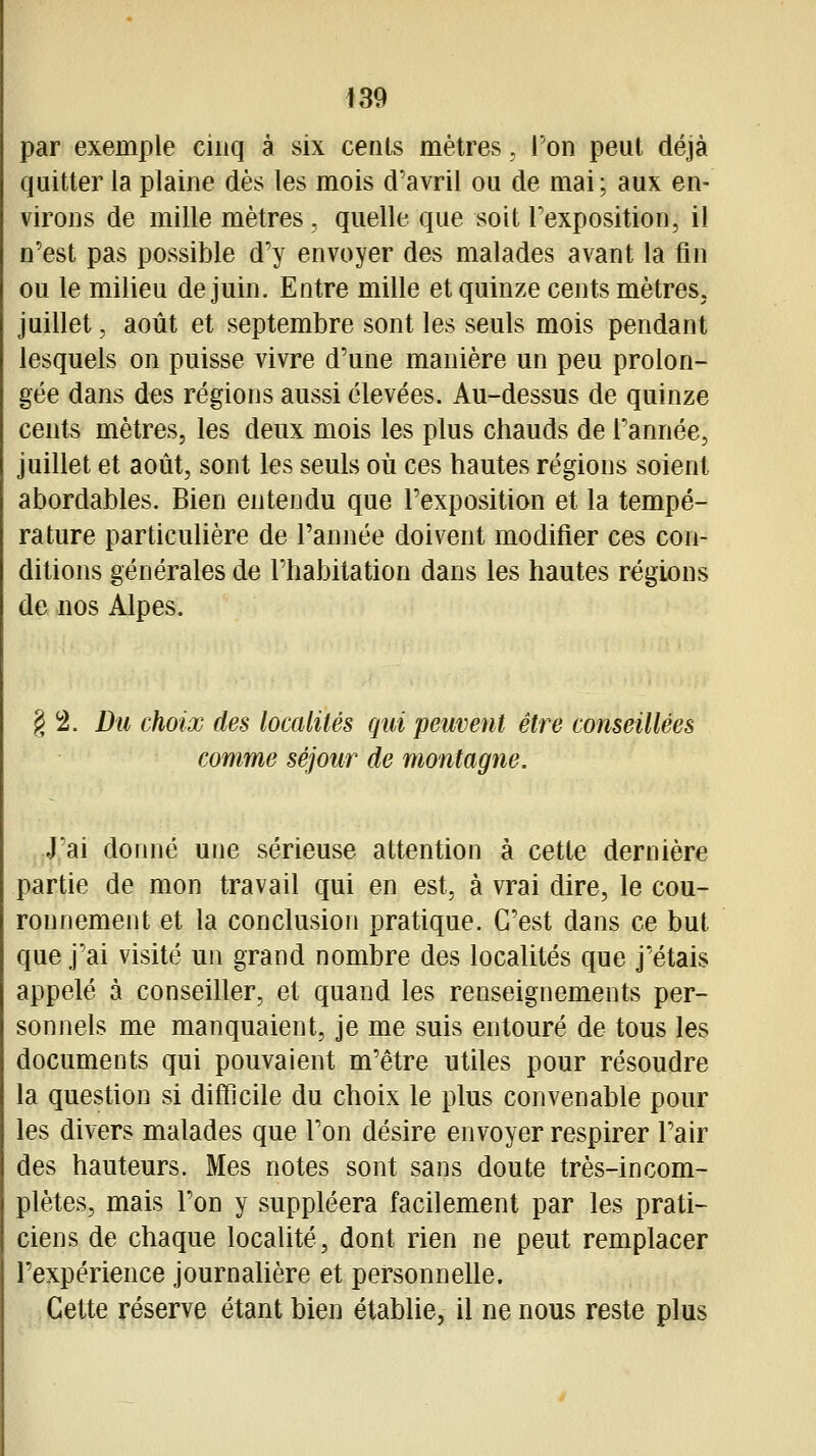 par exemple cinq à six cents mètres, l'on peut déjà quitter la plaine dès les mois d'avril ou de mai ; aux en- virons de mille mètres , quelle que soit Texposition, il n'est pas possible d'y envoyer des malades avant la fin ou le milieu de juin. Entre mille et quinze cents mètres, juillet, août et septembre sont les seuls mois pendant lesquels on puisse vivre d'une manière un peu prolon- gée dans des régions aussi élevées. Au-dessus de quinze cents mètres, les deux mois les plus chauds de Tannée, juillet et août, sont les seuls où ces hautes régions soient abordables. Bien entendu que l'exposition et la tempé- rature particulière de l'année doivent modifier ces con- ditions générales de l'habitation dans les hautes régions de nos Alpes. § 2. Du choix des localités qui peuvent être conseillées comme séjour de montagne. jjj'ai donné une sérieuse attention à cette dernière partie de mon travail qui en est, à vrai dire, le cou- ronnement et la conclusion pratique. C'est dans ce but que j'ai visité un grand nombre des localités que j'étais appelé à conseiller, et quand les renseignements per- sonnels me manquaient, je me suis entouré de tous les documents qui pouvaient m'être utiles pour résoudre la question si difficile du choix le plus convenable pour les divers malades que l'on désire envoyer respirer l'air des hauteurs. Mes notes sont sans doute très-incom- plètes, mais l'on y suppléera facilement par les prati- ciens de chaque localité, dont rien ne peut remplacer l'expérience journaUère et personnelle. Cette réserve étant bien établie, il ne nous reste plus