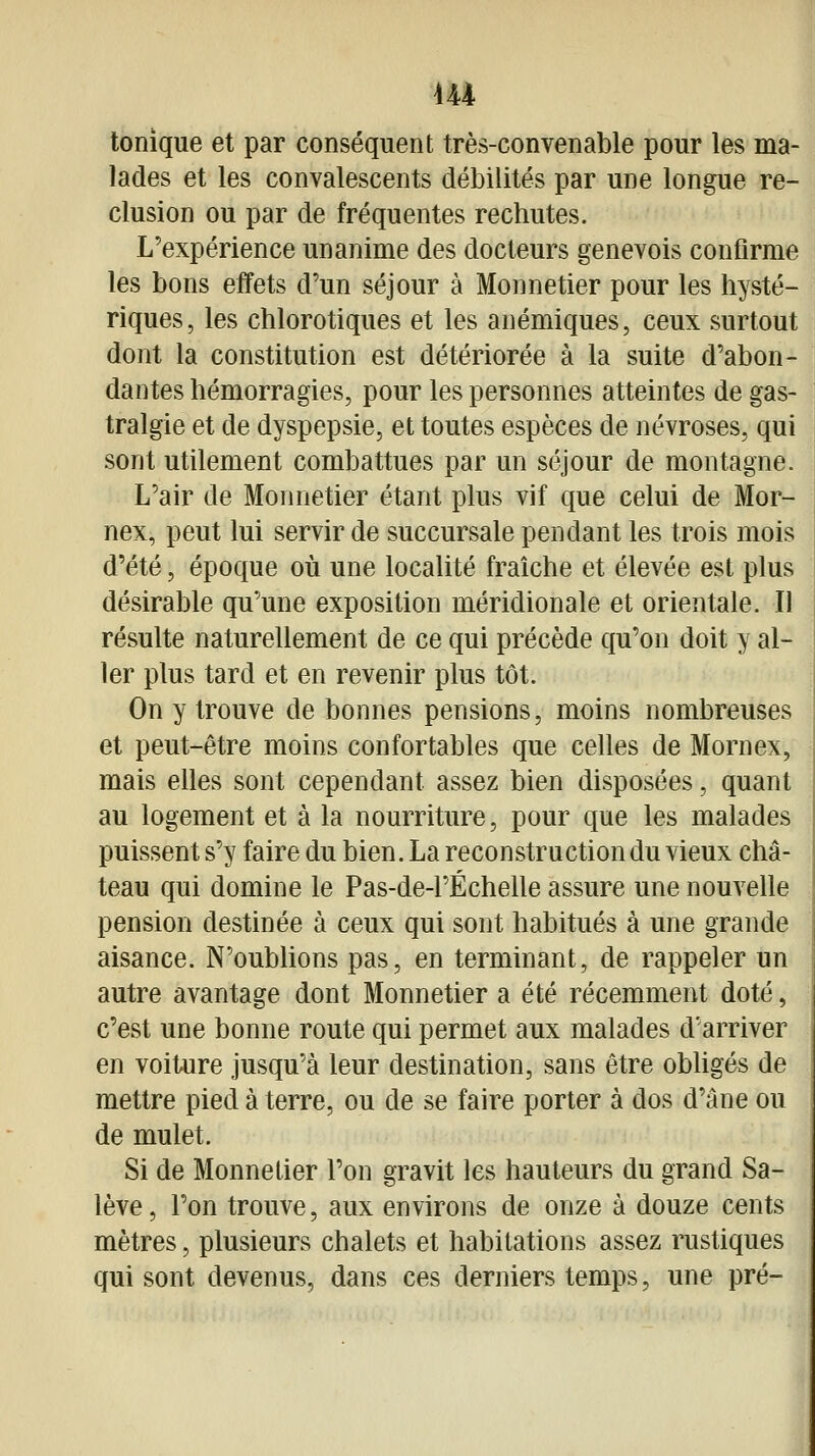 tonique et par conséquent très-convenable pour les ma- lades et les convalescents débilités par une longue ré- clusion ou par de fréquentes rechutes. L'expérience unanime des docteurs genevois confirme les bons effets d'un séjour à Monnetier pour les hysté- riques, les chlorotiques et les anémiques, ceux surtout dont la constitution est détériorée à la suite d'abon- dantes hémorragies, pour les personnes atteintes de gas- tralgie et de dyspepsie, et toutes espèces de névroses, qui sont utilement combattues par un séjour de montagne. L'air de Monnetier étant plus vif que celui de Mor- nex, peut lui servir de succursale pendant les trois mois d'été, époque où une localité fraîche et élevée est plus désirable qu'une exposition méridionale et orientale. Il résulte naturellement de ce qui précède qu'on doit y al- ler plus tard et en revenir plus tôt. On y trouve de bonnes pensions, moins nombreuses et peut-être moins confortables que celles de Mornex, mais elles sont cependant assez bien disposées, quant au logement et à la nourriture, pour que les malades puissent s'y faire du bien. La reconstruction du vieux châ- teau qui domine le Pas-de-1'Échelle assure une nouvelle pension destinée à ceux qui sont habitués à une grande aisance. N'oubUons pas, en terminant, de rappeler un autre avantage dont Monnetier a été récemment doté, c'est une bonne route qui permet aux malades d'arriver en voiture jusqu'à leur destination, sans être obUgés de mettre pied à terre, ou de se faire porter à dos d'âne ou de mulet. Si de Monnetier l'on gravit les hauteurs du grand Sa- lève, l'on trouve, aux environs de onze à douze cents mètres, plusieurs chalets et habitations assez rustiques qui sont devenus, dans ces derniers temps, une pré-