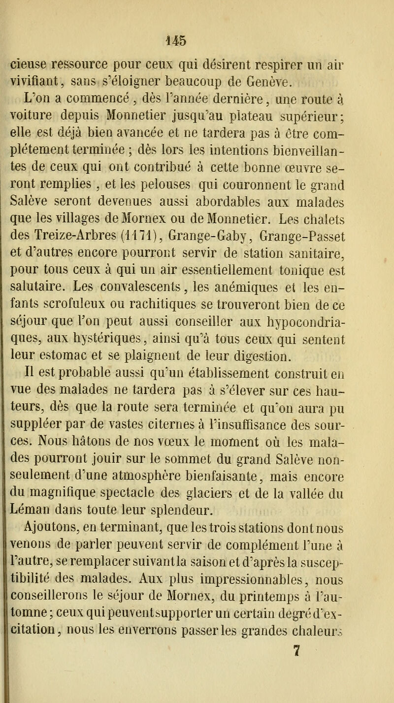 cieuse ressource pour ceux qui désirent respirer un air vivifiant, sans s'éloigner beaucoup de Genève. L'on a commencé , dès l'année dernière, une route à voiture depuis Monnetier jusqu'au plateau supérieur; elle est déjà bien avancée et ne tardera pas à être com- plètement terminée ; dès lors les intentions bienveillan- tes de ceux qui ont contribué à cette bonne œuvre se- ront remplies, et les pelouses qui couronnent le grand Salève seront devenues aussi abordables aux malades que les villages de Mornex ou de Monnetier. Les chalets des Treize-Arbres (1171), Grange-Gaby, Grange-Passet et d'autres encore pourront servir de station sanitaire, pour tous ceux à qui un air essentiellement tonique est salutaire. Les convalescents, les anémiques et les en- fants scrofuleux ou rachitiques se trouveront bien de ce séjour que Ton peut aussi conseiller aux hypocondria- ques, aux hystériques, ainsi qu'à tous ceux qui sentent leur estomac et se plaignent de leur digestion. Il est probable aussi qu'un établissement construit en vue des malades ne tardera pas à s'élever sur ces hau- teurs, dès que la route sera terminée et qu'on aura pu suppléer par de vastes citernes à l'insuffisance des sour- ces. Nous hâtons de nos vœux le moment où les mala- des pourront jouir sur le sommet du grand Salève non- seulement d'une atmosphère bienfaisante, mais encore du magnifique spectacle des glaciers et de la vallée du Léman dans toute leur splendeur. Ajoutons, en terminant, que les trois stations dont nous venons de parler peuvent servir de complément l'une à l'autre, se remplacer suivant la saison et d'après la suscep- tibilité des malades. Aux plus impressionnables, nous conseillerons le séjour de Mornex, du printemps à l'au- tomne; ceux quipeuventsupporterun certain degréd'ex- citation, nous les enverrons passer les grandes chaleurs 7