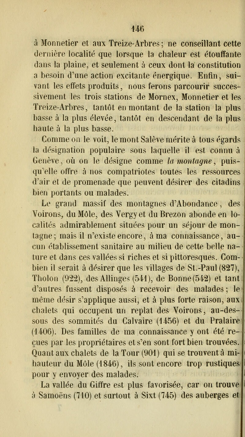 U6 à Monnetier et aux Treize-Arbres ; ne conseillant cette dernière localité que lorsque la chaleur est étouffante dans la plaine, et seulement à ceux dont la constitution a besoin d'une action excitante énergique. Enfin, sui- vant les effets produits, nous ferons parcourir succes- sivement les trois stations de Mornex, Monnetier et les Treize-Arbres, tantôt en montant de la station la plus basse à la plus élevée, tantôt en descendant de la plus haute à la plus basse. Comme on le voit, le mont Salève mérite à tous égards la désignation populaire sous laquelle il est connu à Genève, où on le désigne comme la montagne, puis- qu'elle offre à nos compatriotes toutes les ressources d'air et de promenade que peuvent désirer des citadins bien portants ou malades. Le grand massif des montagnes d'Abondance, des i Voirons, du Môle, des Vergyet duBrezon abonde en lo- calités admirablement situées pour un séjour de mon- tagne; mais il n'existe encore, à ma connaissance, au- cun établissement sanitaire au milieu de cette belle na- ture et dans ces vallées si riches et si pittoresques. Com- bien il serait à désirer que les villages de St.-Paul (827), Tholon (922), des Allinges (541), de Bonne (542) et tant d'autres fussent disposés à recevoir des malades ; le même désir s'applique aussi, et à plus forte raison, aux chalets qui occupent un replat des Voirons, au-des- sous des sommités du Calvaire (1456) et du Pralaire (1406). Des familles de ma connaissance y ont été re- çues par les propriétaires et s'en sont fort bien trouvées. Quant aux chalets de la Tour (901) qui se trouvent à mi- hauteur du Môle (1846), ils sont encore trop rustiques pour y envoyer des malades. La vallée du Giffre est plus favorisée, car on trouve à Samoëns (710) et surtout à Sixt (745) des auberges et