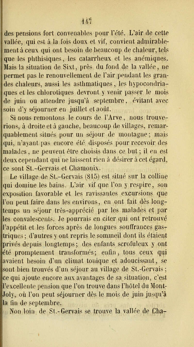 U1 des pensions fort convenables pour Tété. L'air de cette vallée, qui est à la fois doux et vif, convient admirable- ment à ceux qui ont besoin de beaucoup de chaleur, tels que les phthisiques, les catarrheux et les anémiques. Mais la situation de Sixt, près du fond de la vallée, ne permet pas le renouvellement de Pair pendant les gran- des chaleurs, aussi les asthmatiques, les hypocondria- ques et les chlorotiques devront y venir passer le mois de juin ou attendre jusqu'à septembre, évitant avec soin d'y séjourner en juillet et août. Si nous remontons le cours de l'Arve, nous trouve- rions, à droite et à gauche, beaucoup de villages, remar- quablement situés pour un séjour de montagne ; mais qui, n'ayant pas encore été disposés pour recevoir des malades, ne peuvent être choisis dans ce but ; il en est deux cependant qui ne laissent rien à désirer à cet égard, ce sont St.-Gervais et Ghamonix. Le village de St.-Gervais (815) est situé sur la colline qui domine les bains. L'air vif que l'on y respire, son exposition favorable et les ravissantes excursions que l'on peut faire dans les environs, en ont fait dès long- temps un séjour trés-apprécié par les malades et par les convalescents. Je pourrais en citer qui ont retrouvé l'appétit et les forces après de longues souffrances gas- triques ; d'autres y ont repris le sommeil dont ils étaient privés depuis longtemps; des enfants scrofuleux y ont été promptement transformés ; enfin, tous ceux qui avaient besoin d'un climat tonique et adoucissant, se sont bien trouvés d'un séjour au village de St.-Gervais ; ce qui ajoute encore aux avantages de sa situation, c'est l'excellente pension que l'on trouve dans l'hôtel du Mont- Joly, où l'on peut séjourner dès le mois de juin jusqu'à la fin de septembre. Non loin de St.-Gervais se trouve la vallée de Cha-