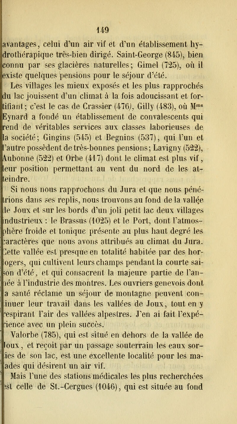 avantages, celui d'un air vif et d'un établissement hy- drothérapique très-bien dirigé. Saint-George (84-5), bien connu par ses glacières naturelles; Gimel (725), où il existe quelques pensions pour le séjour d'été. Les villages les mieux exposés et les plus rapprochés du lac jouissent d'un climat à la fois adoucissant et for- tifiant; c'est le cas de Crassier (476;, Gilly (483), où M'«« Eynard a fondé un établissement de convalescents qui rend de véritables services aux classes laborieuses de la société; Gingins (545) et Begnins (537), qui l'un et autre possèdent de très-bonnes pensions; Lavigny (522), Aiubonne (522) et Orbe (417) dont le climat est plus vif, leur position permettant au vent du nord de les at- teindre. Si nous nous rapprochons du Jura et que nous péné- trions dans ses replis, nous trouvons au fond de la vallée [le Joux et sur les bords d'un joli petit lac deux villages industrieux : le Brassus (1025) et le Port, dont l'atmos- Dhère froide et tonique présente au plus haut degré les caractères que nous avons attribués au climat du Jura. ]ette vallée est presque en totalité habitée par des hor- ogers, qui cultivent leurs champs pendant la courte sai- >on d'été, et qui consacrent la majeure partie de l'an- lée à l'industrie des montres. Les ouvriers genevois dont a santé réclame un séjour de montagne peuvent con- inuer leur travail dans les vallées de Joux, tout en y espirant l'air des vallées alpestres. J'en ai fait l'expé- rience avec un plein succès. Valorbe (785), qui est situé en dehors de la vallée de loux, et reçoit par un passage souterrain les eaux sor- ies de son lac, est une excellente locahté pour les ma- ades qui désirent un air vif. Mais l'une des stations médicales les plus recherchées îst celle de St.-Cergues (1046), qui est située au fond